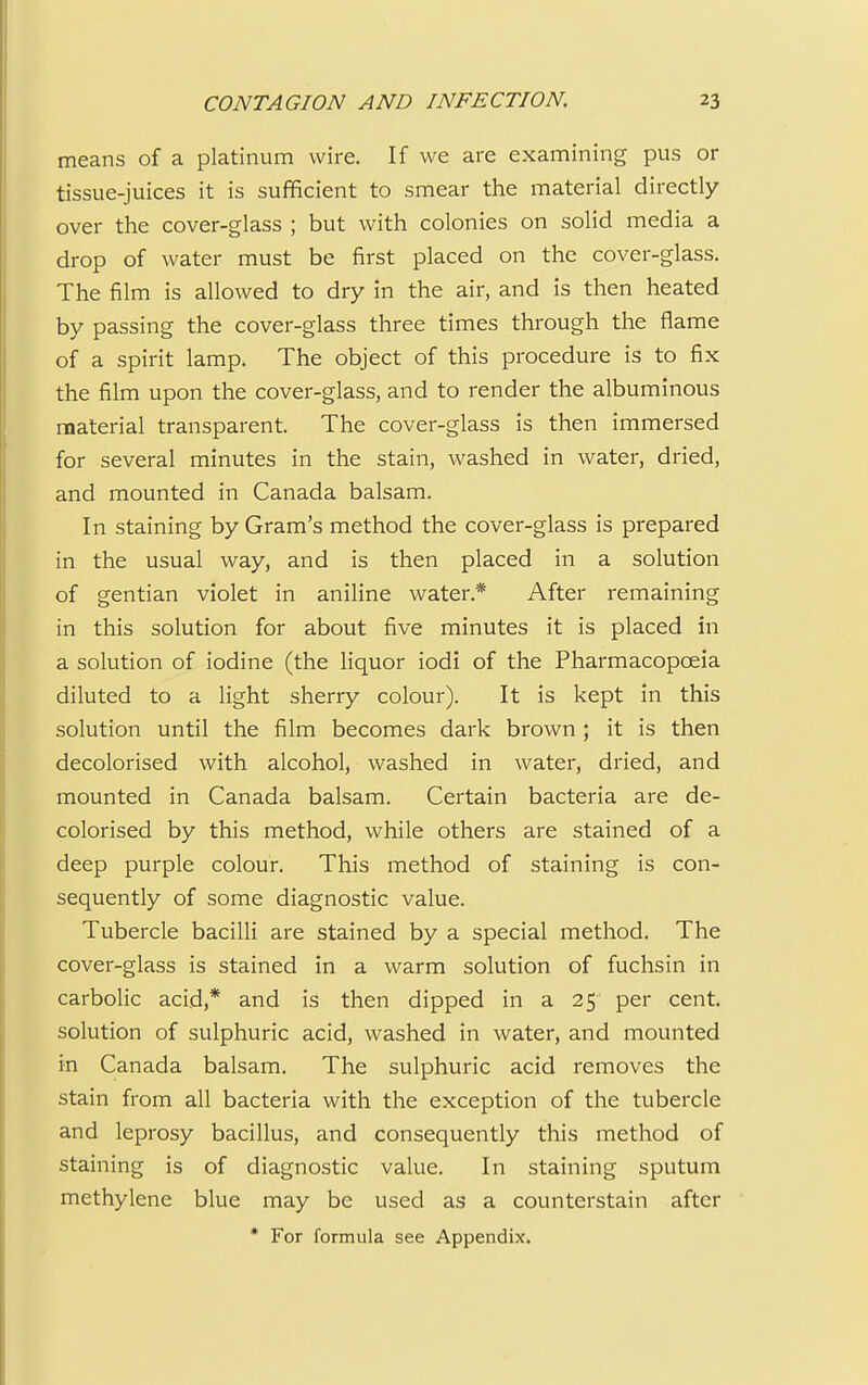 means of a platinum wire. If we are examining pus or tissue-juices it is sufficient to smear the material directly over the cover-glass ; but with colonies on solid media a drop of water must be first placed on the cover-glass. The film is allowed to dry in the air, and is then heated by passing the cover-glass three times through the flame of a spirit lamp. The object of this procedure is to fix the film upon the cover-glass, and to render the albuminous material transparent. The cover-glass is then immersed for several minutes in the stain, washed in water, dried, and mounted in Canada balsam. In staining by Gram's method the cover-glass is prepared in the usual way, and is then placed in a solution of gentian violet in aniline water* After remaining in this solution for about five minutes it is placed in a solution of iodine (the liquor iodi of the Pharmacopoeia diluted to a light sherry colour). It is kept in this solution until the film becomes dark brown ; it is then decolorised with alcohol, washed in water, dried, and mounted in Canada balsam. Certain bacteria are de- colorised by this method, while others are stained of a deep purple colour. This method of staining is con- sequently of some diagnostic value. Tubercle bacilli are stained by a special method. The cover-glass is stained in a warm solution of fuchsin in carbolic acid,* and is then dipped in a 25 per cent, solution of sulphuric acid, washed in water, and mounted in Canada balsam. The sulphuric acid removes the stain from all bacteria with the exception of the tubercle and leprosy bacillus, and consequently this method of staining is of diagnostic value. In staining sputum methylene blue may be used as a counterstain after