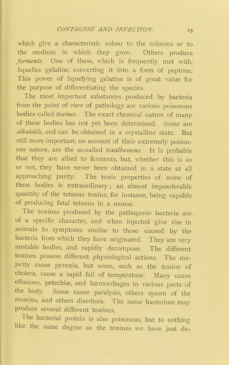 which give a characteristic colour to the colonies or to the medium in which they grow. Others produce ferments. One of these, which is frequently met with, liquefies gelatine, converting it into a form of peptone. This power of liquefying gelatine is of great value for the purpose of differentiating the species. The most important substances produced by bacteria from the point of view of pathology are various poisonous bodies called toxines. The exact chemical nature of many of these bodies has not yet been determined. Some are alkaloids, and can be obtained in a crystalline state. But still more important, on account of their extremely poison- ous nature, are the so-called toxalbumens. It is probable that they are allied to ferments, but, whether this is so or not, they have never been obtained in a state at all approaching purity. The toxic properties of some of these bodies is extraordinary; an almost imponderable quantity of the tetanus toxine, for instance, being capable of producing fatal tetanus in a mouse. The toxines produced by the pathogenic bacteria are- of a specific character, and when injected give rise in animals to symptoms similar to those caused by the bacteria from which they have originated. They are very unstable bodies, and rapidly decompose. The different toxines possess different physiological actions. The ma- jority cause pyrexia, but some, such as the toxine of cholera, cause a rapid fall of temperature. Many cause effusions, petechias, and haemorrhages in various parts of the body. Some cause paralysis, others spasm of the muscles, and others diarrhoea. The same bacterium may produce several different toxines. The bacterial protein is also poisonous, but to nothing- like the same degree as the toxines we have just de-