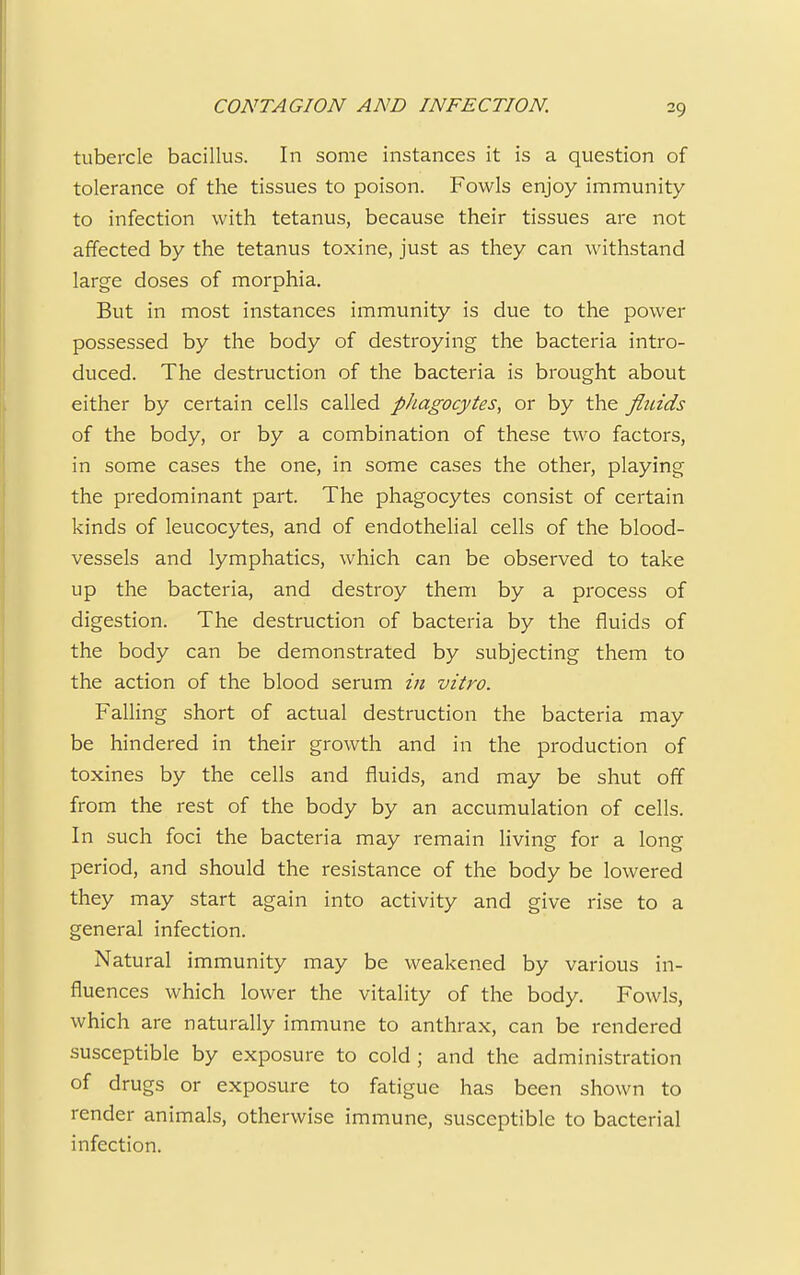 tubercle bacillus. In some instances it is a question of tolerance of the tissues to poison. Fowls enjoy immunity to infection with tetanus, because their tissues are not affected by the tetanus toxine, just as they can withstand large doses of morphia. But in most instances immunity is due to the power possessed by the body of destroying the bacteria intro- duced. The destruction of the bacteria is brought about either by certain cells called phagocytes, or by the fiiuds of the body, or by a combination of these two factors, in some cases the one, in some cases the other, playing the predominant part. The phagocytes consist of certain kinds of leucocytes, and of endothelial cells of the blood- vessels and lymphatics, which can be observed to take up the bacteria, and destroy them by a process of digestion. The destruction of bacteria by the fluids of the body can be demonstrated by subjecting them to the action of the blood serum in vitro. Falling short of actual destruction the bacteria may be hindered in their growth and in the production of toxines by the cells and fluids, and may be shut off from the rest of the body by an accumulation of cells. In such foci the bacteria may remain living for a long period, and should the resistance of the body be lowered they may start again into activity and give rise to a general infection. Natural immunity may be weakened by various in- fluences which lower the vitality of the body. Fowls, which are naturally immune to anthrax, can be rendered susceptible by exposure to cold ; and the administration of drugs or exposure to fatigue has been shown to render animals, otherwise immune, susceptible to bacterial infection.