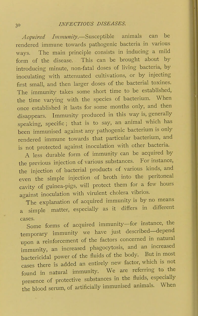 3° Acquired Immunity.—Susceptible animals can be rendered immune towards pathogenic bacteria in various ways. The main principle consists in inducing a mild form of the disease. This can be brought about by introducing minute, non-fatal doses of living bacteria, by inoculating with attenuated cultivations, or by injecting first small, and then larger doses of the bacterial toxines. The immunity takes some short time to be established, the time varying with the species of bacterium. When once established it lasts for some months only, and then disappears. Immunity produced in this way is, generally speaking, specific; that is to say, an animal which has been immunised against any pathogenic bacterium is only rendered immune towards that particular bacterium, and is not protected against inoculation with other bacteria. A less durable form of immunity can be acquired by the previous injection of various substances. For instance, the injection of bacterial products of various kinds, and even the simple injection of broth into the peritoneal cavity of guinea-pigs, will protect them for a few hours against inoculation with virulent cholera vibrios. ^The explanation of acquired immunity is by no means a simple matter, especially as it differs in different cases. Some forms of acquired immunity—for instance, the temporary immunity we have just described—depend upon a reinforcement of the factors concerned in natural immunity, an increased phagocytosis, and an increased bactericidal power of the fluids of the body. But in most cases there is added an entirely new factor, which is not found in natural immunity. We are referring to the presence of protective substances in the fluids, especially the blood serum, of artificially immunised animals. When