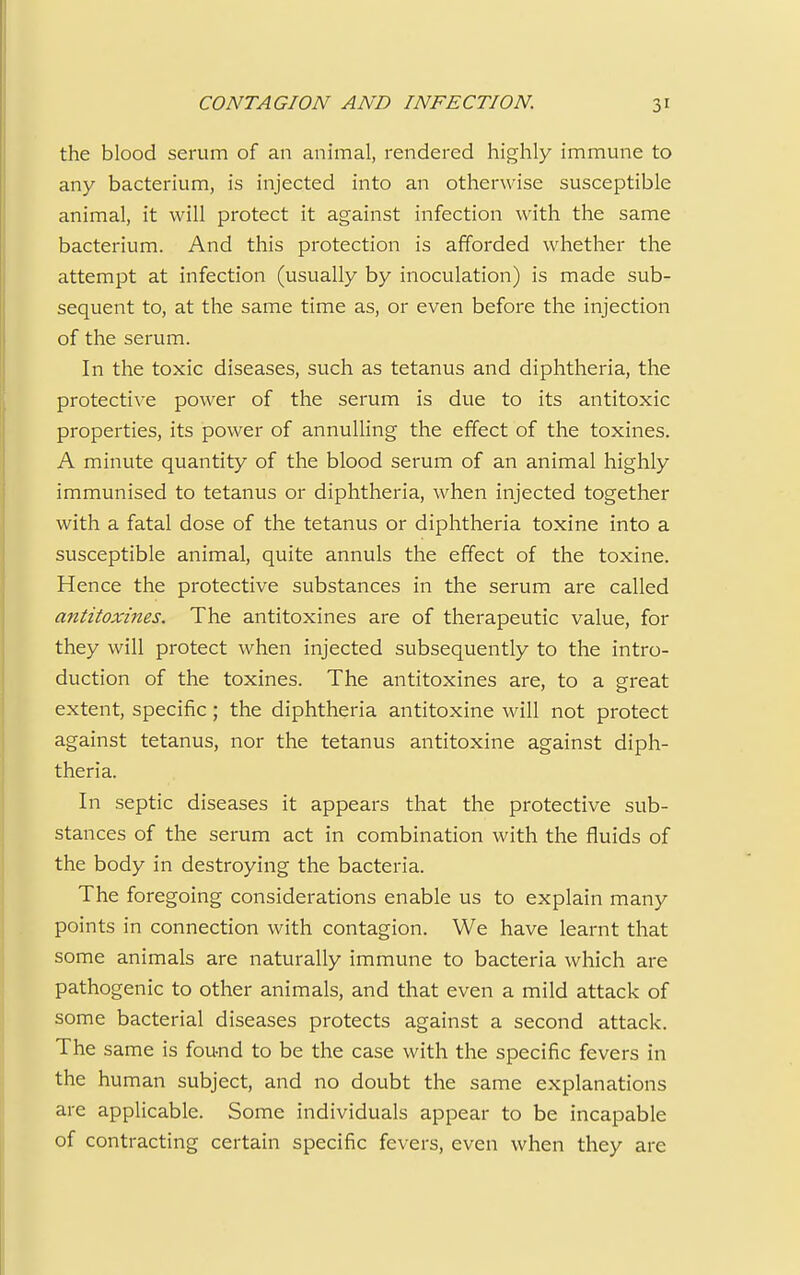 the blood serum of an animal, rendered highly immune to any bacterium, is injected into an otherwise susceptible animal, it will protect it against infection with the same bacterium. And this protection is afforded whether the attempt at infection (usually by inoculation) is made sub- sequent to, at the same time as, or even before the injection of the serum. In the toxic diseases, such as tetanus and diphtheria, the protective power of the serum is due to its antitoxic properties, its power of annulling the effect of the toxines. A minute quantity of the blood serum of an animal highly immunised to tetanus or diphtheria, when injected together with a fatal dose of the tetanus or diphtheria toxine into a susceptible animal, quite annuls the effect of the toxine. Hence the protective substances in the serum are called antitoxines. The antitoxines are of therapeutic value, for they will protect when injected subsequently to the intro- duction of the toxines. The antitoxines are, to a great extent, specific; the diphtheria antitoxine will not protect against tetanus, nor the tetanus antitoxine against diph- theria. In septic diseases it appears that the protective sub- stances of the serum act in combination with the fluids of the body in destroying the bacteria. The foregoing considerations enable us to explain many points in connection with contagion. We have learnt that some animals are naturally immune to bacteria which are pathogenic to other animals, and that even a mild attack of some bacterial diseases protects against a second attack. The same is found to be the case with the specific fevers in the human subject, and no doubt the same explanations are applicable. Some individuals appear to be incapable of contracting certain specific fevers, even when they are