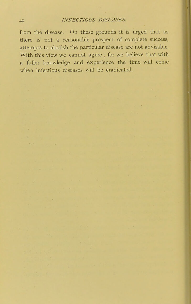 from the disease. On these grounds it is urged that as there is not a reasonable prospect of complete success, attempts to abolish the particular disease are not advisable. With this view we cannot agree ; for we believe that with a fuller knowledge and experience the time will come when infectious diseases will be eradicated.