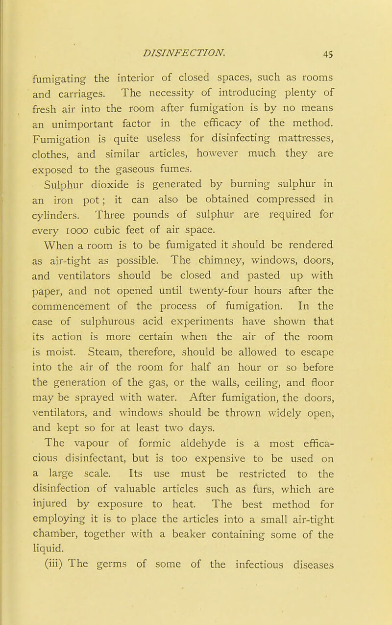 fumigating the interior of closed spaces, such as rooms and carriages. The necessity of introducing plenty of fresh air into the room after fumigation is by no means an unimportant factor in the efficacy of the method. Fumigation is quite useless for disinfecting mattresses, clothes, and similar articles, however much they are exposed to the gaseous fumes. Sulphur dioxide is generated by burning sulphur in an iron pot; it can also be obtained compressed in cylinders. Three pounds of sulphur are required for every iooo cubic feet of air space. When a room is to be fumigated it should be rendered as air-tight as possible. The chimney, windows, doors, and ventilators should be closed and pasted up with paper, and not opened until twenty-four hours after the commencement of the process of fumigation. In the case of sulphurous acid experiments have shown that its action is more certain when the air of the room is moist. Steam, therefore, should be allowed to escape into the air of the room for half an hour or so before the generation of the gas, or the walls, ceiling, and floor may be sprayed with water. After fumigation, the doors, ventilators, and windows should be thrown widely open, and kept so for at least two days. The vapour of formic aldehyde is a most effica- cious disinfectant, but is too expensive to be used on a large scale. Its use must be restricted to the disinfection of valuable articles such as furs, which are injured by exposure to heat. The best method for employing it is to place the articles into a small air-tight chamber, together with a beaker containing some of the liquid. (iii) The germs of some of the infectious diseases