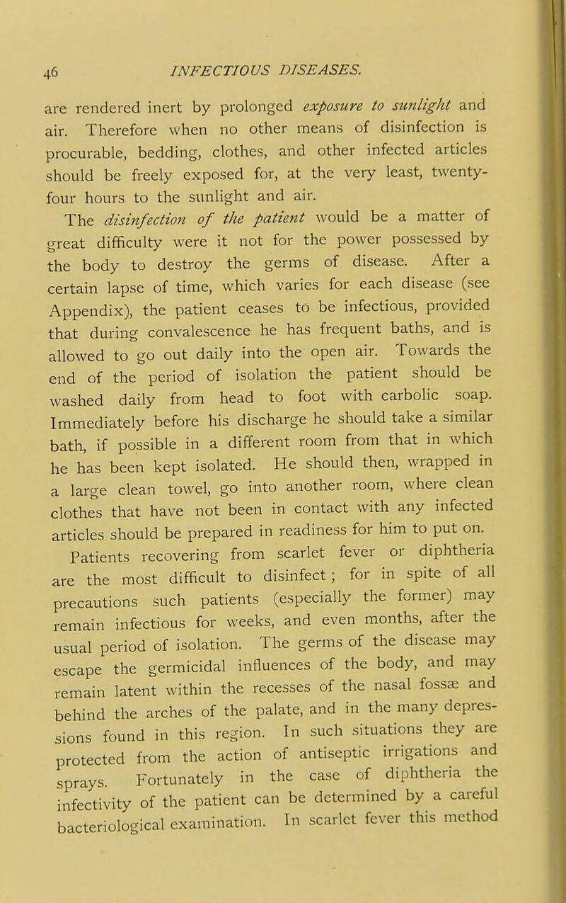 are rendered inert by prolonged exposure to sunlight and air. Therefore when no other means of disinfection is procurable, bedding, clothes, and other infected articles should be freely exposed for, at the very least, twenty- four hours to the sunlight and air. The disinfection of the patient would be a matter of great difficulty were it not for the power possessed by the body to destroy the germs of disease. After a certain lapse of time, which varies for each disease (see Appendix), the patient ceases to be infectious, provided that during convalescence he has frequent baths, and is allowed to go out daily into the open air. Towards the end of the period of isolation the patient should be washed daily from head to foot with carbolic soap. Immediately before his discharge he should take a similar bath, if possible in a different room from that in which he has been kept isolated. He should then, wrapped in a large clean towel, go into another room, where clean clothes that have not been in contact with any infected articles should be prepared in readiness for him to put on. Patients recovering from scarlet fever or diphtheria are the most difficult to disinfect ; for in spite of all precautions such patients (especially the former) may remain infectious for weeks, and even months, after the usual period of isolation. The germs of the disease may escape the germicidal influences of the body, and may remain latent within the recesses of the nasal fossae and behind the arches of the palate, and in the many depres- sions found in this region. In such situations they are protected from the action of antiseptic irrigations and sprays. Fortunately in the case of diphtheria the infectivity of the patient can be determined by a careful bacteriological examination. In scarlet fever this method