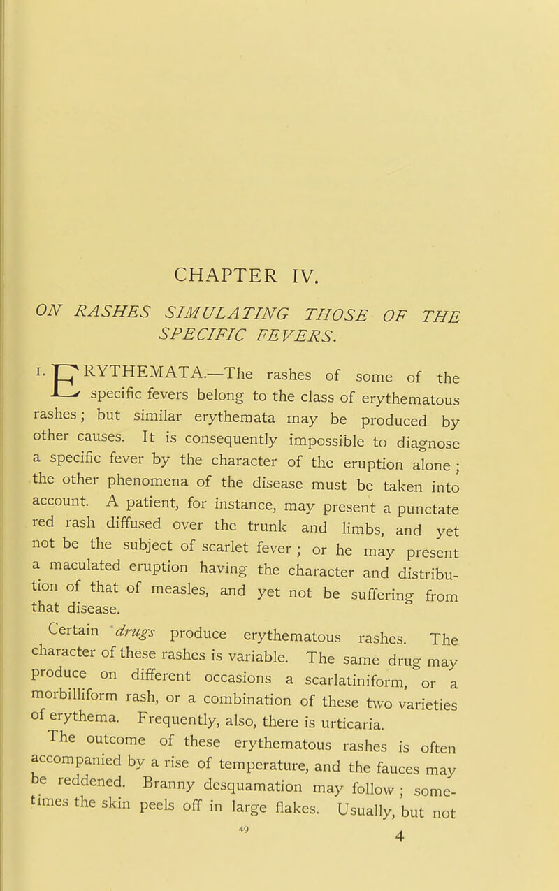 CHAPTER IV. ON RASHES SIMULATING THOSE OF THE SPECIFIC FEVERS. i.pRYTHEMATA.—The rashes of some of the specific fevers belong to the class of erythematous rashes; but similar erythemata may be produced by other causes. It is consequently impossible to diagnose a specific fever by the character of the eruption alone ; the other phenomena of the disease must be taken into account. A patient, for instance, may present a punctate red rash diffused over the trunk and limbs, and yet not be the subject of scarlet fever ; or he may present a maculated eruption having the character and distribu- tion of that of measles, and yet not be suffering from that disease. Certain drugs produce erythematous rashes. The character of these rashes is variable. The same drug may produce on different occasions a scarlatiniform, or a morbilliform rash, or a combination of these two varieties of erythema. Frequently, also, there is urticaria. The outcome of these erythematous rashes is often accompanied by a rise of temperature, and the fauces may be reddened. Branny desquamation may follow ; some- times the skin peels off in large flakes. Usually, but not 4