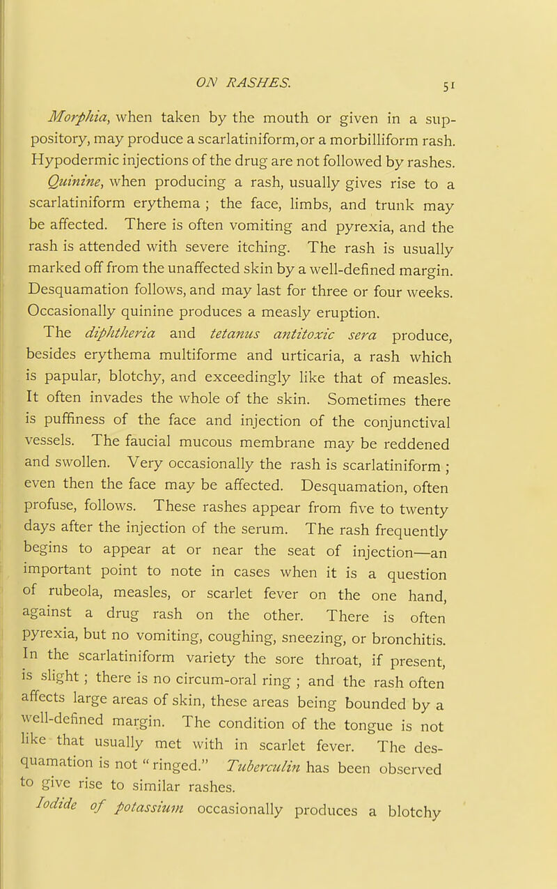 ON RASHES. Morphia, when taken by the mouth or given in a sup- pository, may produce a scarlatiniform,or a morbilliform rash. Hypodermic injections of the drug are not followed by rashes. Quinine, when producing a rash, usually gives rise to a scarlatiniform erythema ; the face, limbs, and trunk may be affected. There is often vomiting and pyrexia, and the rash is attended with severe itching. The rash is usually marked off from the unaffected skin by a well-defined margin. Desquamation follows, and may last for three or four weeks. Occasionally quinine produces a measly eruption. The diphtheria and tetanus antitoxic sera produce, besides erythema multiforme and urticaria, a rash which is papular, blotchy, and exceedingly like that of measles. It often invades the whole of the skin. Sometimes there is puffiness of the face and injection of the conjunctival vessels. The faucial mucous membrane may be reddened and swollen. Very occasionally the rash is scarlatiniform ; even then the face may be affected. Desquamation, often profuse, follows. These rashes appear from five to twenty days after the injection of the serum. The rash frequently begins to appear at or near the seat of injection—an important point to note in cases when it is a question of rubeola, measles, or scarlet fever on the one hand, against a drug rash on the other. There is often pyrexia, but no vomiting, coughing, sneezing, or bronchitis. In the scarlatiniform variety the sore throat, if present, is slight ; there is no circum-oral ring ; and the rash often affects large areas of skin, these areas being bounded by a well-defined margin. The condition of the tongue is not like that usually met with in scarlet fever. The des- quamation is not  ringed. Tuberculin has been observed to give rise to similar rashes. Iodide of potassium occasionally produces a blotchy