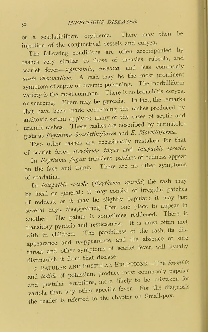 or a scarlatiniform erythema. There may then be injection of the conjunctival vessels and coryza. The following conditions are often accompanied by rashes very similar to those of measles, rubeola, and scarlet tevex—septicamia, uremia, and less commonly acute rheumatism. A rash may be the most prominent symptom of septic or uremic poisoning. The morbilliform variety is the most common. There is no bronchitis, coryza, or sneezing. There may be pyrexia. In fact, the remarks that have been made concerning the rashes produced by antitoxic serum apply to many of the cases of septic and uremic rashes. These rashes are described by dermatolo- gists as Erythema Scarlatiniforme and E. Morbilliforme. b Two other rashes are occasionally mistaken for that of scarlet fever, Erythema fugax and Idiopathic roseola. In Erythema fugax transient patches of redness appear on the face and trunk. There are no other symptoms of scarlatina. In Idiopathic roseola 'Erythema roseola) the rash may be local or general; it may consist of irregular patches of redness, or it may be slightly papnlar; it may last several days, disappearing from one place to appear m another. The palate is sometimes reddened. There is transitory pyrexia and restlessness. It is most often met with in children. The patchiness of the rash, its dis- appearance and reappearance, and the absence of sore throat and other symptoms of scarlet fever, will usually distinguish it from that disease. Tp^ular and Pustular Eruptions. The tn~* and iodide of potassium produce most commonly papular and pu^lar eruptions, more likely to be mistaken for iola than any other specific fever. For the diagnosis the reader is referred to the chapter on Small-pox.