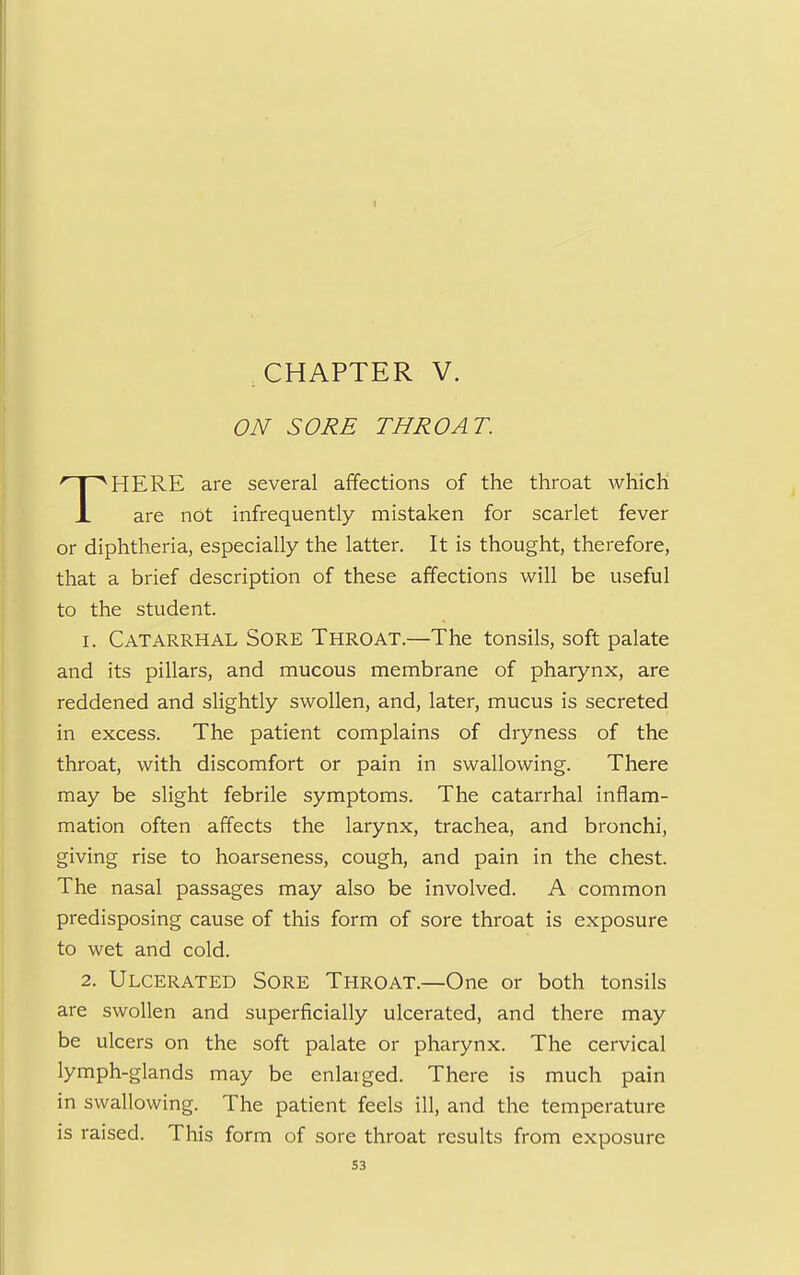 I CHAPTER V. ON SORE THROAT. HERE are several affections of the throat which L are not infrequently mistaken for scarlet fever or diphtheria, especially the latter. It is thought, therefore, that a brief description of these affections will be useful to the student. 1. Catarrhal Sore Throat.—The tonsils, soft palate and its pillars, and mucous membrane of pharynx, are reddened and slightly swollen, and, later, mucus is secreted in excess. The patient complains of dryness of the throat, with discomfort or pain in swallowing. There may be slight febrile symptoms. The catarrhal inflam- mation often affects the larynx, trachea, and bronchi, giving rise to hoarseness, cough, and pain in the chest. The nasal passages may also be involved. A common predisposing cause of this form of sore throat is exposure to wet and cold. 2. Ulcerated Sore Throat.—One or both tonsils are swollen and superficially ulcerated, and there may be ulcers on the soft palate or pharynx. The cervical lymph-glands may be enlarged. There is much pain in swallowing. The patient feels ill, and the temperature is raised. This form of sore throat results from exposure