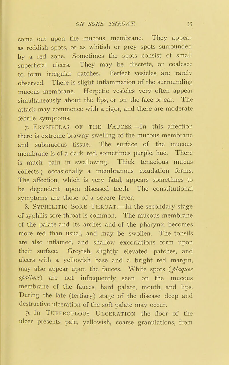 come out upon the mucous membrane. They appear as reddish spots, or as whitish or grey spots surrounded by a red zone. Sometimes the spots consist of small superficial ulcers. They may be discrete, or coalesce to form irregular patches. Perfect vesicles are rarely observed. There is slight inflammation of the surrounding- mucous membrane. Herpetic vesicles very often appear simultaneously about the lips, or on the face or ear. The attack may commence with a rigor, and there are moderate febrile symptoms. 7. Erysipelas of the Fauces.—In this affection there is extreme brawny swelling of the mucous membrane and submucous tissue. The surface of the mucous membrane is of a dark red, sometimes purple, hue. There is much pain in swallowing. Thick tenacious mucus collects; occasionally a membranous exudation forms. The affection, which is very fatal, appears sometimes to be dependent upon diseased teeth. The constitutional symptoms are those of a severe fever. 8. Syphilitic Sore Throat.—In the secondary stage of syphilis sore throat is common. The mucous membrane of the palate and its arches and of the pharynx becomes more red than usual, and may be swollen. The tonsils are also inflamed, and shallow excoriations form upon their surface. Greyish, slightly elevated patches, and ulcers with a yellowish base and a bright red margin, may also appear upon the fauces. White spots {plaques opalines) are not infrequently seen on the mucous membrane of the fauces, hard palate, mouth, and lips. During the late (tertiary) stage of the disease deep and destructive ulceration of the soft palate may occur. 9. In Tuberculous Ulceration the floor of the ulcer presents pale, yellowish, coarse granulations, from