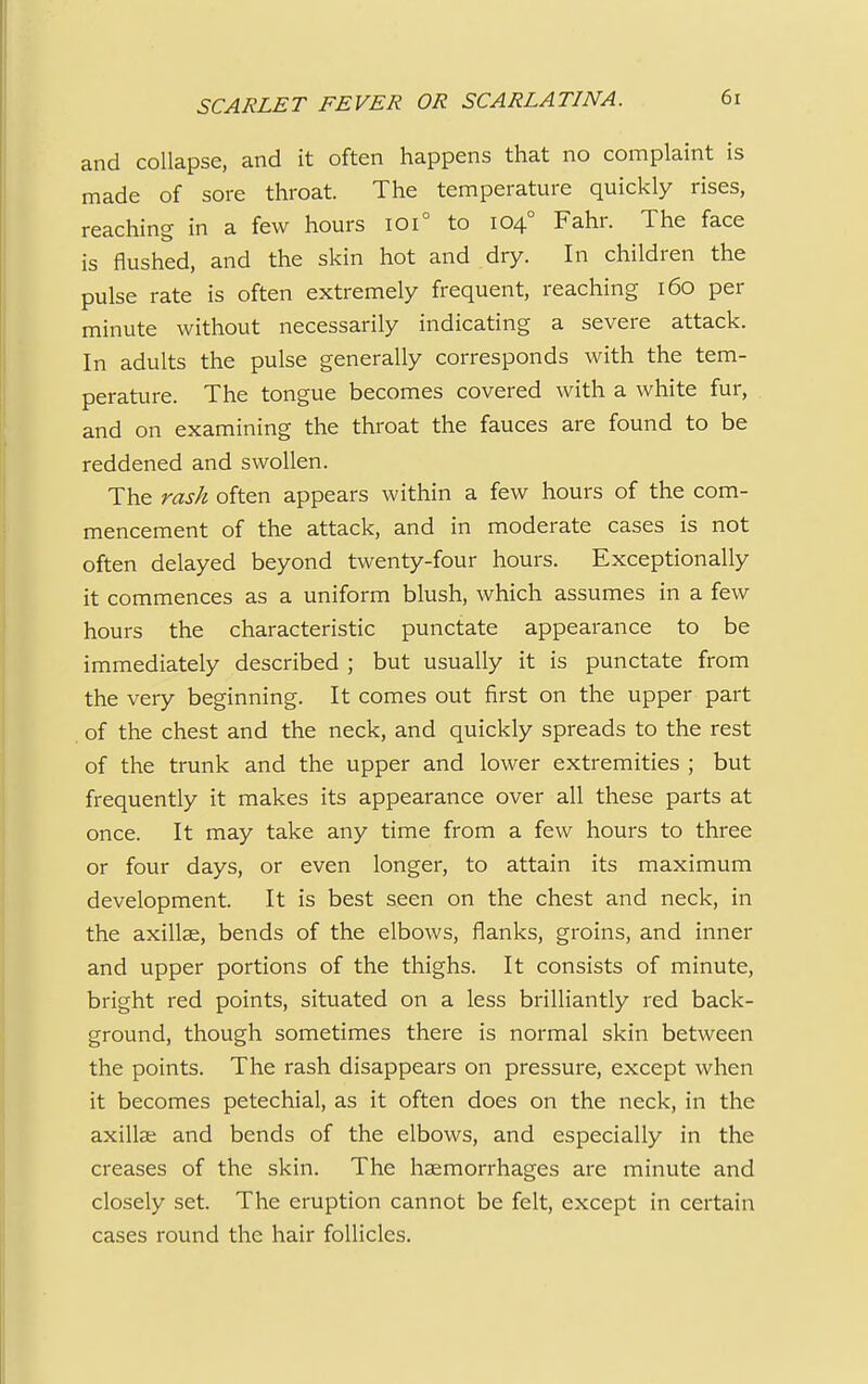 and collapse, and it often happens that no complaint is made of sore throat. The temperature quickly rises, reaching in a few hours ioi° to 1040 Fahr. The face is flushed, and the skin hot and dry. In children the pulse rate is often extremely frequent, reaching 160 per minute without necessarily indicating a severe attack. In adults the pulse generally corresponds with the tem- perature. The tongue becomes covered with a white fur, and on examining the throat the fauces are found to be reddened and swollen. The rash often appears within a few hours of the com- mencement of the attack, and in moderate cases is not often delayed beyond twenty-four hours. Exceptionally it commences as a uniform blush, which assumes in a few hours the characteristic punctate appearance to be immediately described ; but usually it is punctate from the very beginning. It comes out first on the upper part of the chest and the neck, and quickly spreads to the rest of the trunk and the upper and lower extremities ; but frequently it makes its appearance over all these parts at once. It may take any time from a few hours to three or four days, or even longer, to attain its maximum development. It is best seen on the chest and neck, in the axillae, bends of the elbows, flanks, groins, and inner and upper portions of the thighs. It consists of minute, bright red points, situated on a less brilliantly red back- ground, though sometimes there is normal skin between the points. The rash disappears on pressure, except when it becomes petechial, as it often does on the neck, in the axillae and bends of the elbows, and especially in the creases of the skin. The haemorrhages are minute and closely set. The eruption cannot be felt, except in certain cases round the hair follicles.