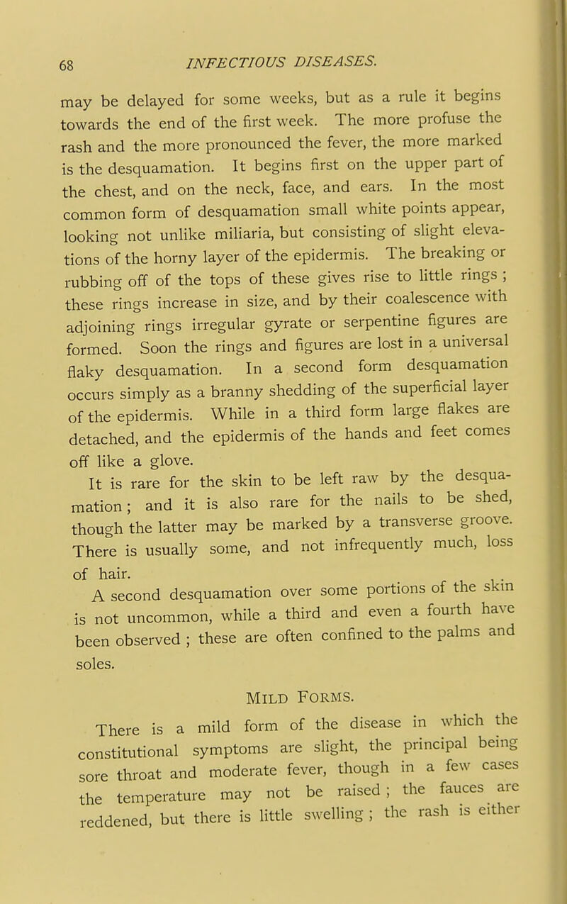 may be delayed for some weeks, but as a rule it begins towards the end of the first week. The more profuse the rash and the more pronounced the fever, the more marked is the desquamation. It begins first on the upper part of the chest, and on the neck, face, and ears. In the most common form of desquamation small white points appear, looking not unlike miliaria, but consisting of slight eleva- tions of the horny layer of the epidermis. The breaking or rubbing off of the tops of these gives rise to little rings ; these rings increase in size, and by their coalescence with adjoining rings irregular gyrate or serpentine figures are formed. Soon the rings and figures are lost in a universal flaky desquamation. In a second form desquamation occurs simply as a branny shedding of the superficial layer of the epidermis. While in a third form large flakes are detached, and the epidermis of the hands and feet comes off like a glove. It is rare for the skin to be left raw by the desqua- mation ; and it is also rare for the nails to be shed, though the latter may be marked by a transverse groove. There is usually some, and not infrequently much, loss of hair. A second desquamation over some portions of the skm is not uncommon, while a third and even a fourth have been observed ; these are often confined to the palms and soles. Mild Forms. There is a mild form of the disease in which the constitutional symptoms are slight, the principal being sore throat and moderate fever, though in a few cases the temperature may not be raised; the fauces are reddened, but there is little swelling ; the rash is either