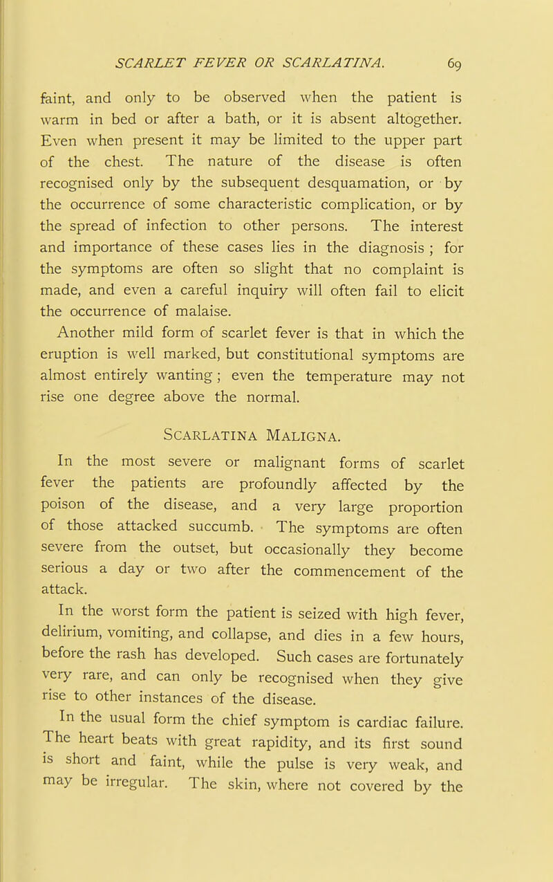 faint, and only to be observed when the patient is warm in bed or after a bath, or it is absent altogether. Even when present it may be limited to the upper part of the chest. The nature of the disease is often recognised only by the subsequent desquamation, or by the occurrence of some characteristic complication, or by the spread of infection to other persons. The interest and importance of these cases lies in the diagnosis ; for the symptoms are often so slight that no complaint is made, and even a careful inquiry will often fail to elicit the occurrence of malaise. Another mild form of scarlet fever is that in which the eruption is well marked, but constitutional symptoms are almost entirely wanting; even the temperature may not rise one degree above the normal. Scarlatina Maligna. In the most severe or malignant forms of scarlet fever the patients are profoundly affected by the poison of the disease, and a very large proportion of those attacked succumb. • The symptoms are often severe from the outset, but occasionally they become serious a day or two after the commencement of the attack. In the worst form the patient is seized with high fever, delirium, vomiting, and collapse, and dies in a few hours, before the rash has developed. Such cases are fortunately very rare, and can only be recognised when they give rise to other instances of the disease. In the usual form the chief symptom is cardiac failure. The heart beats with great rapidity, and its first sound is short and faint, while the pulse is very weak, and may be irregular. The skin, where not covered by the