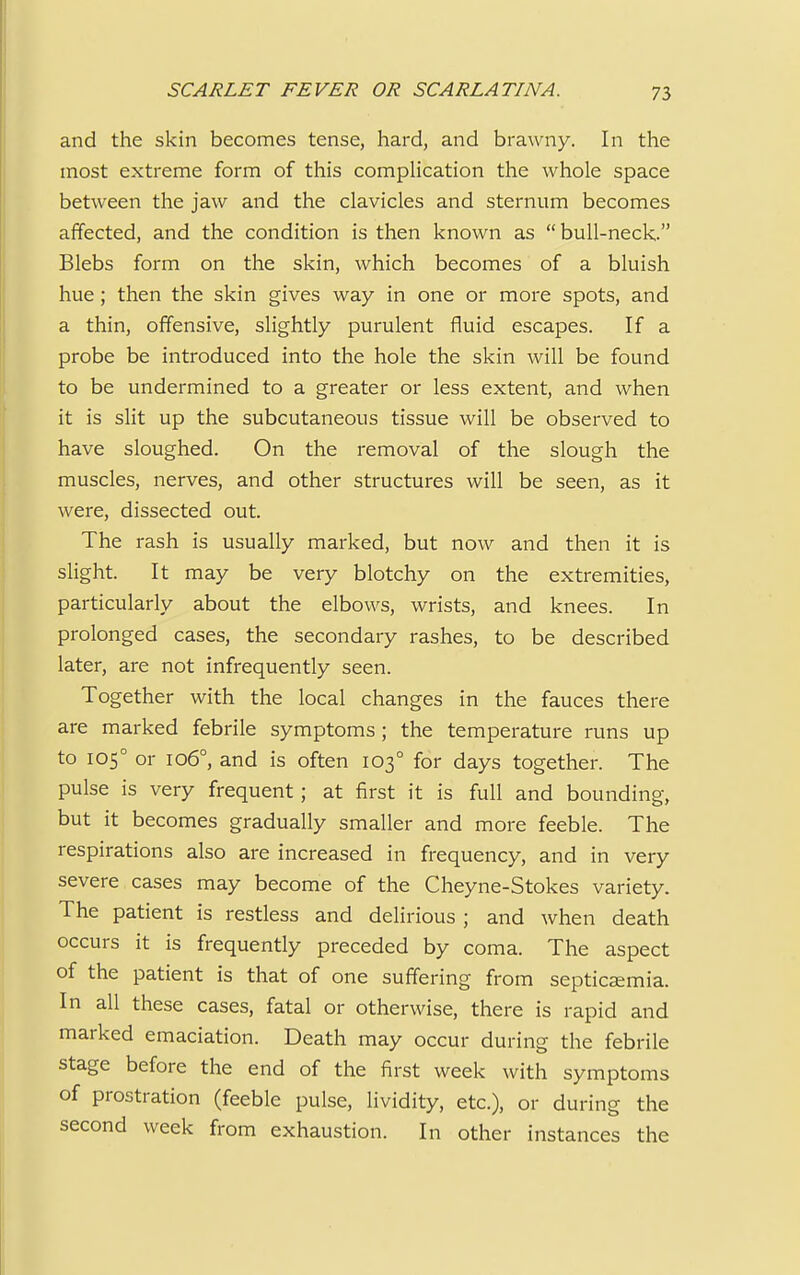 and the skin becomes tense, hard, and brawny. In the most extreme form of this complication the whole space between the jaw and the clavicles and sternum becomes affected, and the condition is then known as bull-neck. Blebs form on the skin, which becomes of a bluish hue; then the skin gives way in one or more spots, and a thin, offensive, slightly purulent fluid escapes. If a probe be introduced into the hole the skin will be found to be undermined to a greater or less extent, and when it is slit up the subcutaneous tissue will be observed to have sloughed. On the removal of the slough the muscles, nerves, and other structures will be seen, as it were, dissected out. The rash is usually marked, but now and then it is slight. It may be very blotchy on the extremities, particularly about the elbows, wrists, and knees. In prolonged cases, the secondary rashes, to be described later, are not infrequently seen. Together with the local changes in the fauces there are marked febrile symptoms ; the temperature runs up to 1050 or 1060, and is often 1030 for days together. The pulse is very frequent; at first it is full and bounding, but it becomes gradually smaller and more feeble. The respirations also are increased in frequency, and in very severe cases may become of the Cheyne-Stokes variety. The patient is restless and delirious ; and when death occurs it is frequently preceded by coma. The aspect of the patient is that of one suffering from septicaemia. In all these cases, fatal or otherwise, there is rapid and marked emaciation. Death may occur during the febrile stage before the end of the first week with symptoms of prostration (feeble pulse, lividity, etc.), or during the second week from exhaustion. In other instances the