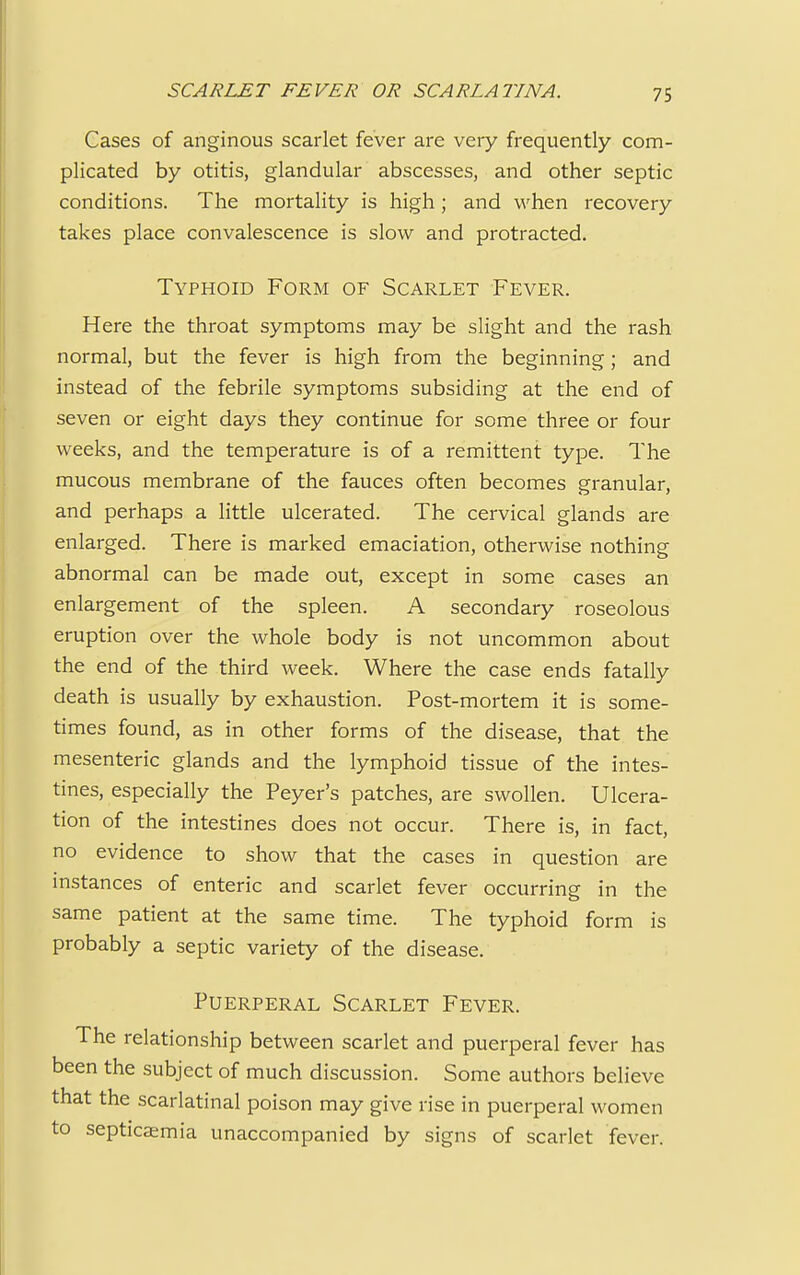 Cases of anginous scarlet fever are very frequently com- plicated by otitis, glandular abscesses, and other septic conditions. The mortality is high; and when recovery takes place convalescence is slow and protracted. Typhoid Form of Scarlet Fever. Here the throat symptoms may be slight and the rash normal, but the fever is high from the beginning; and instead of the febrile symptoms subsiding at the end of seven or eight days they continue for some three or four weeks, and the temperature is of a remittent type. The mucous membrane of the fauces often becomes granular, and perhaps a little ulcerated. The cervical glands are enlarged. There is marked emaciation, otherwise nothing abnormal can be made out, except in some cases an enlargement of the spleen. A secondary roseolous eruption over the whole body is not uncommon about the end of the third week. Where the case ends fatally death is usually by exhaustion. Post-mortem it is some- times found, as in other forms of the disease, that the mesenteric glands and the lymphoid tissue of the intes- tines, especially the Peyer's patches, are swollen. Ulcera- tion of the intestines does not occur. There is, in fact, no evidence to show that the cases in question are instances of enteric and scarlet fever occurring in the same patient at the same time. The typhoid form is probably a septic variety of the disease. Puerperal Scarlet Fever. The relationship between scarlet and puerperal fever has been the subject of much discussion. Some authors believe that the scarlatinal poison may give rise in puerperal women to septicemia unaccompanied by signs of scarlet fever.