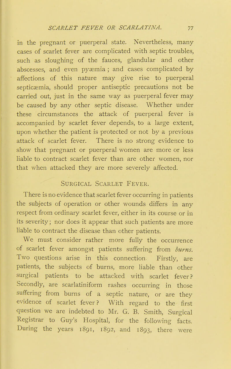 in the pregnant or puerperal state. Nevertheless, many- cases of scarlet fever are complicated with septic troubles, such as sloughing of the fauces, glandular and other abscesses, and even pyaemia ; and cases complicated by affections of this nature may give rise to puerperal septicaemia, should proper antiseptic precautions not be carried out, just in the same way as puerperal fever may be caused by any other septic disease. Whether under these circumstances the attack of puerperal fever is accompanied by scarlet fever depends, to a large extent, upon whether the patient is protected or not by a previous attack of scarlet fever. There is no strong evidence to show that pregnant or puerperal women are more or less liable to contract scarlet fever than are other women, nor that when attacked they are more severely affected. Surgical Scarlet Fever. There is no evidence that scarlet fever occurring in patients the subjects of operation or other wounds differs in any respect from ordinary scarlet fever, either in its course or in its severity; nor does it appear that such patients are more liable to contract the disease than other patients. We must consider rather more fully the occurrence of scarlet fever amongst patients suffering from burns. Two questions arise in this connection. Firstly, are patients, the subjects of burns, more liable than other surgical patients to be attacked with scarlet fever? Secondly, are scarlatiniform rashes occurring in those suffering from burns of a septic nature, or are they evidence of scarlet fever? With regard to the first question we are indebted to Mr. G. B. Smith, Surgical Registrar to Guy's Hospital, for the following facts. During the years 1891, 1892, and 1893, there were