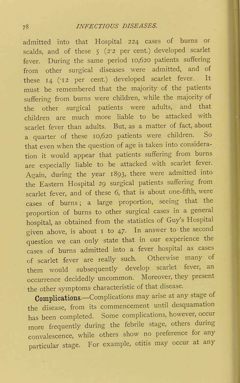 admitted into that Hospital 224 cases of burns or scalds, and of these 5 (2-2 per cent.) developed scarlet fever. During the same period 10,620 patients suffering from other surgical diseases were admitted, and of these 14 (-I2 per cent.) developed scarlet fever. It must be remembered that the majority of the patients suffering from burns were children, while the majority of the other surgical patients were adults, and that children are much more liable to be attacked with scarlet fever than adults. But, as a matter of fact, about a quarter of these 10,620 patients were children. So that even when the question of age is taken into considera- tion it would appear that patients suffering from burns are especially liable to be attacked with scarlet fever. Again, during the year 1893, there were admitted into the Eastern Hospital 29 surgical patients suffering from scarlet fever, and of these 6, that is about one-fifth, were cases of burns; a large proportion, seeing that the proportion of burns to other surgical cases in a general hospital, as obtained from the statistics of Guy's Hospital given above, is about 1 to 47. In answer to the second question we can only state that in our experience the cases of burns admitted into a fever hospital as cases of scarlet fever are really such. Otherwise many of them would subsequently develop scarlet fever, an occurrence decidedly uncommon. Moreover, they present the other symptoms characteristic of that disease. Complications.—Complications may arise at any stage of the disease, from its commencement until desquamation has been completed. Some complications, however, occur more frequently during the febrile stage, others during convalescence, while others show no preference for any particular stage. For example, otitis may occur at any