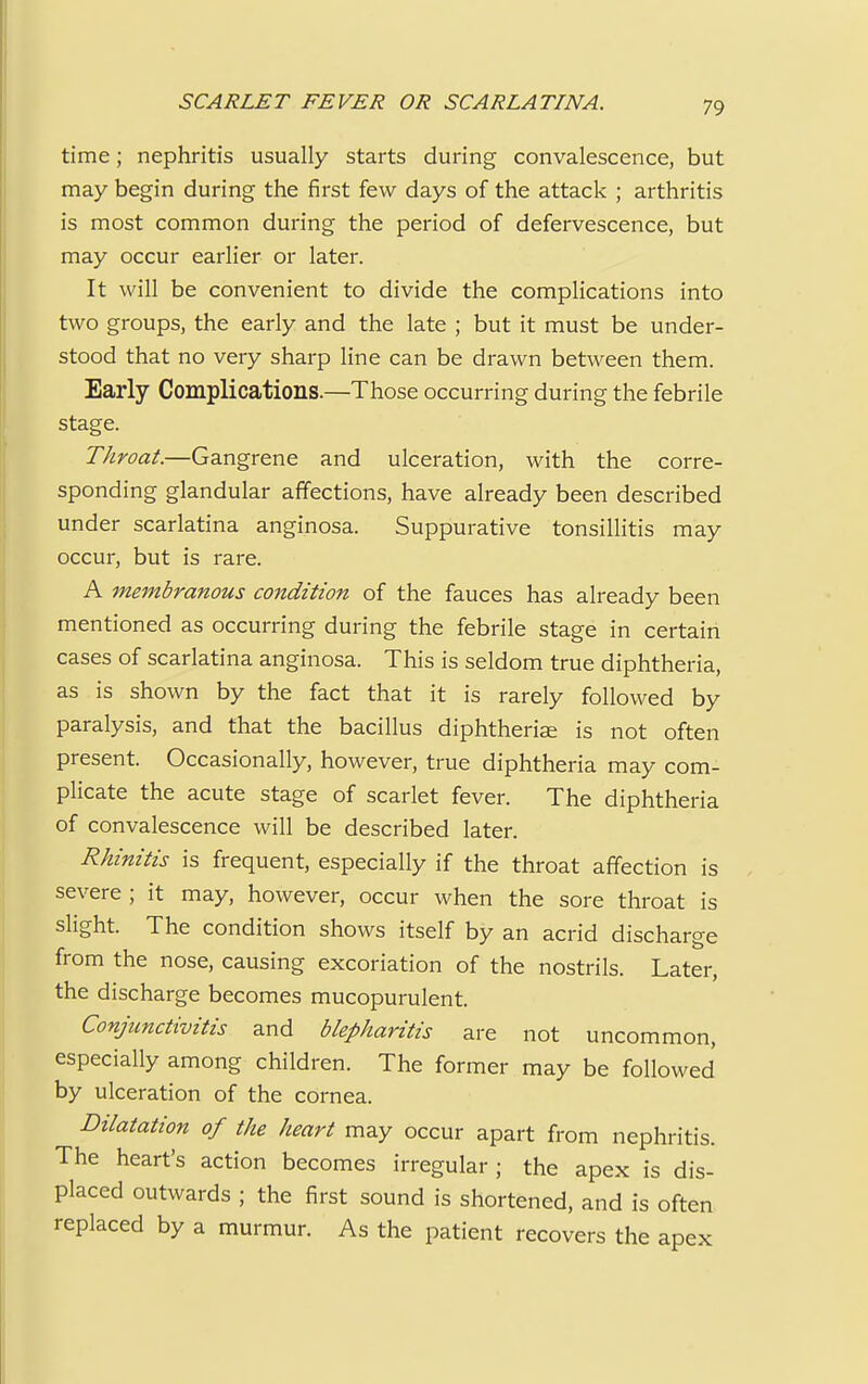 time; nephritis usually starts during convalescence, but may begin during the first few days of the attack ; arthritis is most common during the period of defervescence, but may occur earlier or later. It will be convenient to divide the complications into two groups, the early and the late ; but it must be under- stood that no very sharp line can be drawn between them. Early Complications.—Those occurring during the febrile stage. Throat.—Gangrene and ulceration, with the corre- sponding glandular affections, have already been described under scarlatina anginosa. Suppurative tonsillitis may occur, but is rare. A membranous condition of the fauces has already been mentioned as occurring during the febrile stage in certain cases of scarlatina anginosa. This is seldom true diphtheria, as is shown by the fact that it is rarely followed by paralysis, and that the bacillus diphtherias is not often present. Occasionally, however, true diphtheria may com- plicate the acute stage of scarlet fever. The diphtheria of convalescence will be described later. Rhinitis is frequent, especially if the throat affection is severe ; it may, however, occur when the sore throat is slight. The condition shows itself by an acrid discharge from the nose, causing excoriation of the nostrils. Later, the discharge becomes mucopurulent. Conjunctivitis and blepharitis are not uncommon, especially among children. The former may be followed by ulceration of the cornea. Dilatation of the heart may occur apart from nephritis. The heart's action becomes irregular ; the apex is dis- placed outwards ; the first sound is shortened, and is often replaced by a murmur. As the patient recovers the apex