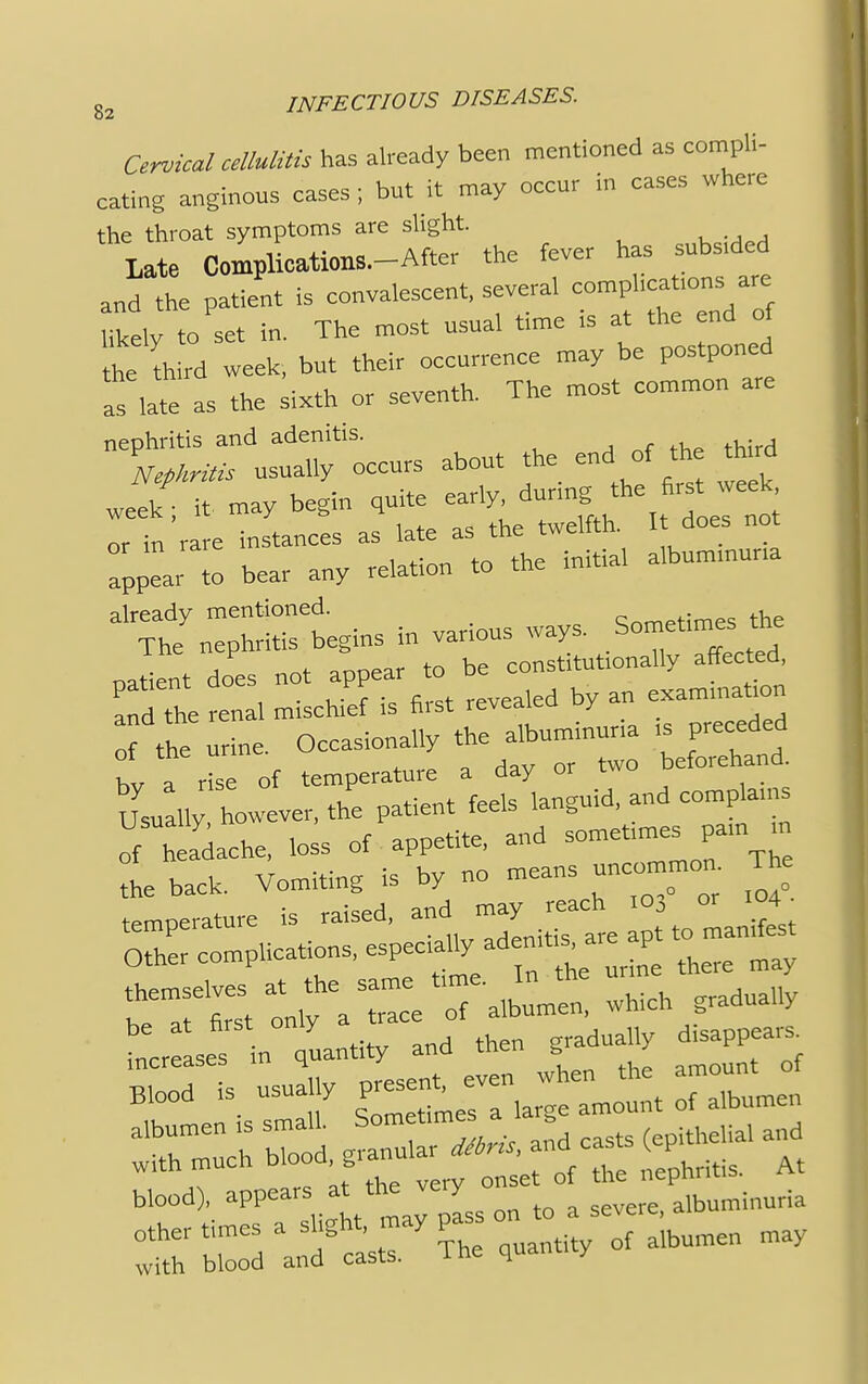 Cervical cellulitis has already been mentioned as compli- - . u„f ;t mav occur in cases where eating anginous cases; but it may occur the throat symptoms are slight. Late Complications-After the fever has subs.ded and the patient is convalescent, several compl.catrons are Utah- to set in. The most usual time is at the end of Z third week, but their occurrence may be postponed as late as the sixth or seventh. The most common are nephritis and adenitis. Nephritis usually occurs about the endof the third week; it may begin guite early dunngthe fir*w«*k or in rare instances as late as the twelfth. I does not appear to bear any relation to the initial albummuna already mentioned. Cnrn.tirne, the The nephritis begins in various ways. Somehmes the Jtat does not appear to be constitutionally affected, and the -al mischief is first revealed by an exammabon of the urine. Occasionally the albuminuria ,s preceded t a rise of temperature a day or two beforehand. Usually however, the patient feels languid, and complams of a'dache, loss of appetite, and somebme,j*n tn the back. Vomiting is by no means uncommon. The temperature is raised, and may reach .o, or 04 0-r complications, especiafiy aden^ ^t to man.est 4.:^, onrl then gradually disappear, increases m quantity and tnen b / Bl00d is usually gZJZ^rJZ nlen albumen is small, bomet,mes a ^ withrch ^e£^£['l, nephritis. At blood , appears at the very albuminuria other times a slight, may pas on to s with blood and casts. The quantuy