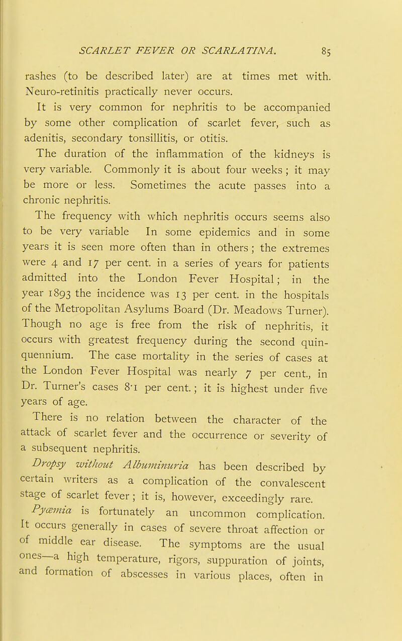 rashes (to be described later) are at times met with. Neuro-retinitis practically never occurs. It is very common for nephritis to be accompanied by some other complication of scarlet fever, such as adenitis, secondary tonsillitis, or otitis. The duration of the inflammation of the kidneys is very variable. Commonly it is about four weeks ; it may be more or less. Sometimes the acute passes into a chronic nephritis. The frequency with which nephritis occurs seems also to be very variable In some epidemics and in some years it is seen more often than in others ; the extremes were 4 and 17 per cent, in a series of years for patients admitted into the London Fever Hospital; in the year 1893 tne incidence was 13 per cent, in the hospitals of the Metropolitan Asylums Board (Dr. Meadows Turner). Though no age is free from the risk of nephritis, it occurs with greatest frequency during the second quin- quennium. The case mortality in the series of cases at the London Fever Hospital was nearly 7 per cent., in Dr. Turner's cases 8i per cent.; it is highest under five years of age. There is no relation between the character of the attack of scarlet fever and the occurrence or severity of a subsequent nephritis. Dropsy without Albuminuria has been described by certain writers as a complication of the convalescent stage of scarlet fever; it is, however, exceedingly rare. Pyannia is fortunately an uncommon complication. It occurs generally in cases of severe throat affection or of middle ear disease. The symptoms are the usual ones—a high temperature, rigors, suppuration of joints, and formation of abscesses in various places, often in