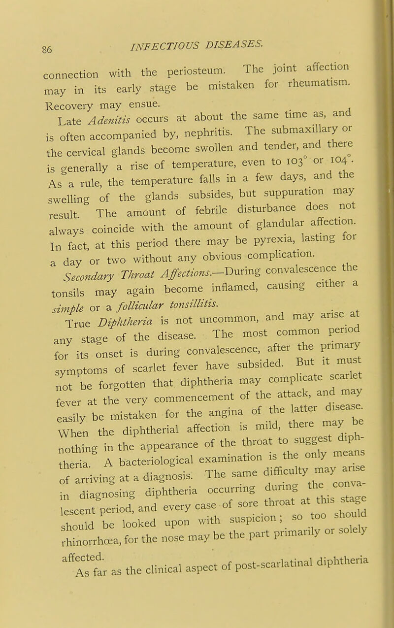 connection with the periosteum. The joint affection may in its early stage be mistaken for rheumatism. ( Recovery may ensue. Late Adenitis occurs at about the same time as, and is often accompanied by, nephritis. The submaxillary or the cervical glands become swollen and tender, and there is generally a rise of temperature, even to 103 or 104 • As a rule, the temperature falls in a few days, and the swelling of the glands subsides, but suppuration may result The amount of febrile disturbance does not always coincide with the amount of glandular affection. In fact, at this period there may be pyrexia, lasting for a day or two without any obvious complication. Secondary Throat Affections.-During convalescence the tonsils may again become inflamed, causing either a simple or a follicular tonsillitis. ; True Diphtheria is not uncommon, and may arise at any stage of the disease. The most common period for its onset is during convalescence, after the primary symptoms of scarlet fever have subsided. But itnu*t not be forgotten that diphtheria may complicate scarlet fever at tte very commencement of the attack, and may as ly be mistaken for the angina of the latter disease When the diphtherial affection is mild, there may be nothing in the appearance of the throat to suggest diph- thedl A bacteriological examination is the only mean living at a diagnosis. The same in diagnosing diphtheria occurring during lescent period, and every case of sore throat at this stage hould be looked upon with suspicion; so too should Sorrhcea, for the nose may be the part primarily or solely affAstr as the clinical aspect of postscarlatinal diphtheria