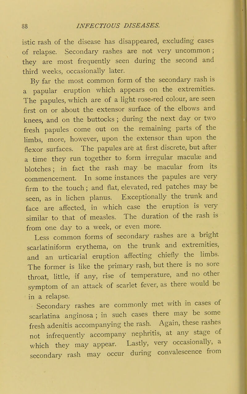 istic rash of the disease has disappeared, excluding cases of relapse. Secondary rashes are not very uncommon ; they are most frequently seen during the second and third weeks, occasionally later. By far the most common form of the secondary rash is a papular eruption which appears on the extremities. The papules, which are of a light rose-red colour, are seen first on or about the extensor surface of the elbows and knees, and on the buttocks ; during the next day or two fresh papules come out on the remaining parts of the limbs, more, however, upon the extensor than upon the flexor surfaces. The papules are at first discrete, but after a time they run together to form irregular maculae and blotches; in fact the rash may be macular from its commencement. In some instances the papules are very firm to the touch; and flat, elevated, red patches may be seen, as in lichen planus. Exceptionally the trunk and face are affected, in which case the eruption is very similar to that of measles. The duration of the rash is from one day to a week, or even more. Less common forms of secondary rashes are a bright scarlatiniform erythema, on the trunk and extremities, and an urticarial eruption affecting chiefly the limbs. The former is like the primary rash, but there is no sore throat, little, if any, rise of temperature, and no other symptom of an attack of scarlet fever, as there would be in a relapse. Secondary rashes are commonly met with in cases of scarlatina anginosa ; in such cases there may be some fresh adenitis accompanying the rash. Again, these rashes not infrequently accompany nephritis, at any stage of which they may appear. Lastly, very occasionally, a secondary rash may occur during convalescence from