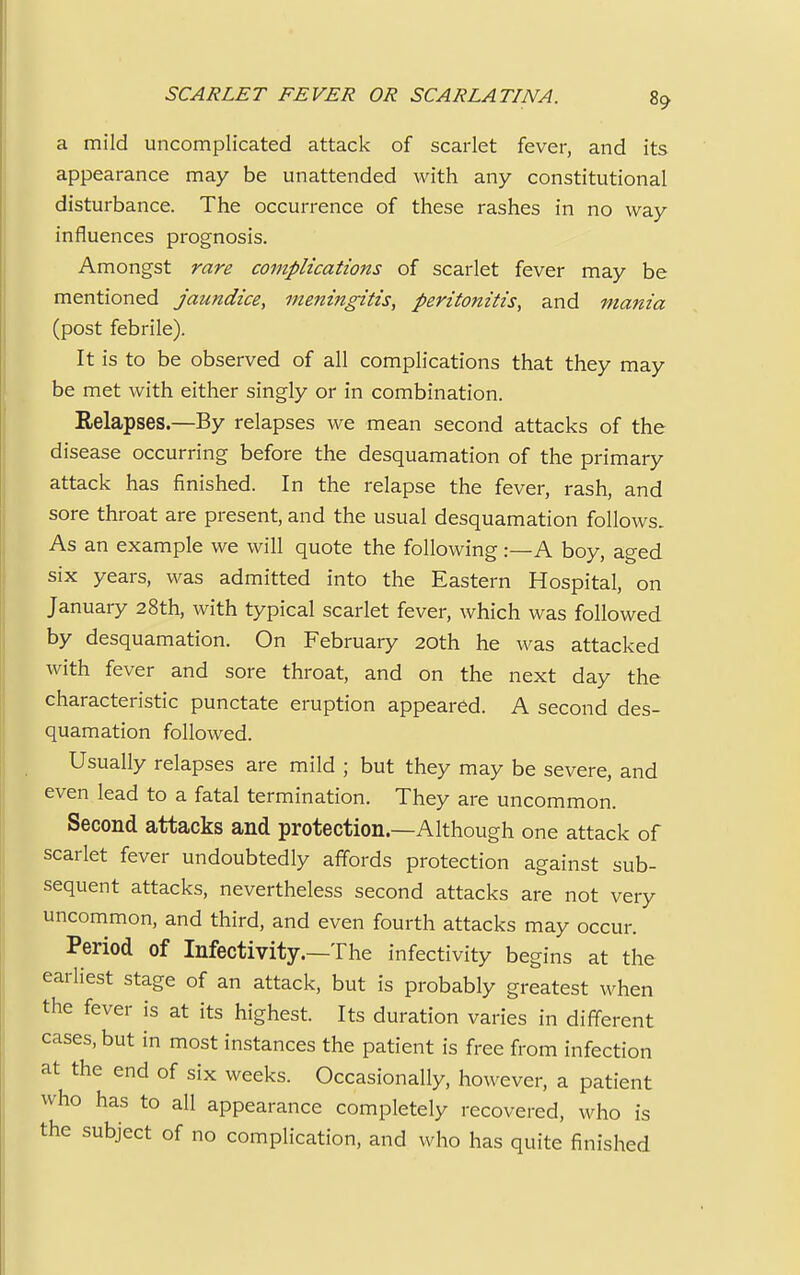 a mild uncomplicated attack of scarlet fever, and its appearance may be unattended with any constitutional disturbance. The occurrence of these rashes in no way influences prognosis. Amongst rare complications of scarlet fever may be mentioned jaundice, meningitis, peritonitis, and mania (post febrile). It is to be observed of all complications that they may be met with either singly or in combination. Relapses.—By relapses we mean second attacks of the disease occurring before the desquamation of the primary attack has finished. In the relapse the fever, rash, and sore throat are present, and the usual desquamation follows. As an example we will quote the following:—A boy, aged six years, was admitted into the Eastern Hospital, on January 28th, with typical scarlet fever, which was followed by desquamation. On February 20th he was attacked with fever and sore throat, and on the next day the characteristic punctate eruption appeared. A second des- quamation followed. Usually relapses are mild ; but they may be severe, and even lead to a fatal termination. They are uncommon. Second attacks and protection.—Although one attack of scarlet fever undoubtedly affords protection against sub- sequent attacks, nevertheless second attacks are not very uncommon, and third, and even fourth attacks may occur. Period of Infectivity.—The infectivity begins at the earliest stage of an attack, but is probably greatest when the fever is at its highest. Its duration varies in different cases, but in most instances the patient is free from infection at the end of six weeks. Occasionally, however, a patient who has to all appearance completely recovered, who is the subject of no complication, and who has quite finished