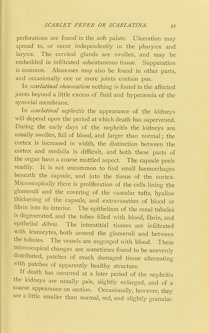 perforations are found in the soft palate. Ulceration may- spread to, or occur independently in the pharynx and larynx. The cervical glands are swollen, and may be embedded in infiltrated subcutaneous tissue. Suppuration is common. Abscesses may also be found in other parts, and occasionally one or more joints contain pus. In scarlatinal rheumatism nothing is found in the affected joints beyond a little excess of fluid and hyperaemia of the synovial membrane. In scarlatinal nephritis the appearance of the kidneys will depend upon the period at which death has supervened. During the early days of the nephritis the kidneys are usually swollen, full of blood, and larger than normal; the cortex is increased in width, the distinction between the cortex and medulla is difficult, and both these parts of the organ have a coarse mottled aspect. The capsule peels readily. It is not uncommon to find small haemorrhages beneath the capsule, and into the tissue of the cortex. Microscopically there is proliferation of the cells lining the glomeruli and the covering of the vascular tufts, hyaline thickening of the capsule, and extravasation of blood or fibrin into its interior. The epithelium of the renal tubules is degenerated, and the tubes filled with blood, fibrin, and epithelial debris. The interstitial tissues are infiltrated with leucocytes, both around the glomeruli and between the tubules. The vessels are engorged with blood. These microscopical changes are sometimes found to be unevenly distributed, patches of much damaged tissue alternating with patches of apparently healthy structure. If death has occurred at a later period of the nephritis the kidneys are usually pale, slightly enlarged, and of a coarse appearance on section. Occasionally, however, they are a little smaller than normal, red, and slightly granular.