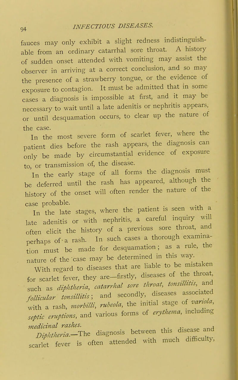 fauces may only exhibit a slight redness indistinguish- able from an ordinary catarrhal sore throat. A history of sudden onset attended with vomiting may assist the observer in arriving at a correct conclusion, and so may the presence of a strawberry tongue, or the evidence of exposure to contagion. It must be admitted that in some cases a diagnosis is impossible at first, and it may be necessary to wait until a late adenitis or nephritis appears, or until desquamation occurs, to clear up the nature of the case. In the most severe form of scarlet fever, where the patient dies before the rash appears, the diagnosis can only be made by circumstantial evidence of exposure to or transmission of, the disease. 'in the early stage of all forms the diagnosis must be deferred until the rash has appeared, although the history of the onset will often render the nature of the case probable. In the late stages, where the patient is seen with a late adenitis or with nephritis, a careful inquiry will often elicit the history of a previous sore throat, and perhaps of-a rash. In such cases a thorough examina- tion must be made for desquamation; as a rule, the nature of the case may be determined in this way. With regard to diseases that are liable to be mistaken for scarlet fever, they are-firstly, diseases of the throat such as diphtheria, catarrhal sore throat, tonsilhtzs, and follicular tonsillitis- and secondly, diseases associated with a rash, morbilli, rubeola, the initial stage of variola, septic eruptions, and various forms of erythema, including medicinal rashes. , Z^W-The diagnosis between tins d.sease and scarlet fever is often attended with much d.fficulty,