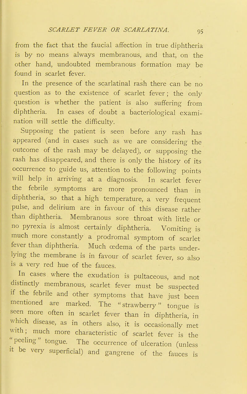 from the fact that the faucial affection in true diphtheria is by no means always membranous, and that, on the other hand, undoubted membranous formation may be found in scarlet fever. In the presence of the scarlatinal rash there can be no question as to the existence of scarlet fever; the only question is whether the patient is also suffering from diphtheria. In cases of doubt a bacteriological exami- nation will settle the difficulty. Supposing the patient is seen before any rash has appeared (and in cases such as we are considering the outcome of the rash may be delayed), or supposing the rash has disappeared, and there is only the history of its occurrence to guide us, attention to the following points will help in arriving at a diagnosis. In scarlet fever the febrile symptoms are more pronounced than in diphtheria, so that a high temperature, a very frequent pulse, and delirium are in favour of this disease rather than diphtheria. Membranous sore throat with little or no pyrexia is almost certainly diphtheria. Vomiting is much more constantly a prodromal symptom of scarlet fever than diphtheria. Much oedema of the parts under- lying the membrane is in favour of scarlet fever, so also is a very red hue of the fauces. In cases where the exudation is pultaceous, and not distinctly membranous, scarlet fever must be suspected if the febrile and other symptoms that have just been mentioned are marked. The strawberry tongue is seen more often in scarlet fever than in diphtheria, in which disease, as in others also, it is occasionally met with; much more characteristic of scarlet fever is the  peeling  tongue. The occurrence of ulceration (unless it be very superficial) and gangrene of the fauces is