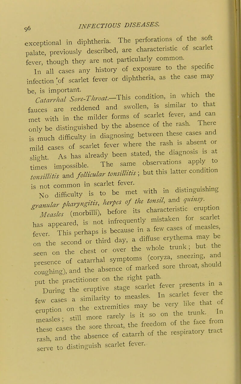 exceptional in diphtheria. The perforations of the soft palate, previously described, are characteristic of scarlet fever, though they are not particularly common. In all cases any history of exposure to the specific infection 'of scarlet fever or diphtheria, as the case may be, is important. _ m Catarrhal Son-Throat.-^* condition, m which the fauces are reddened and swollen, is similar to that met with in the milder forms of scarlet fever and can only be distinguished by the absence of the rash. There is much difficulty in diagnosing between these cases and mild cases of scarlet fever where the rash is absent or slight As has already been stated, the diagnosis is at times' impossible. The same observations apply to tonsillitis and follicular tonsillitis ; but this latter condition is not common in scarlet fever. No difficulty is to be met with in distinguishing granular pharyngitis, herpes of the tonsil, and qmnsy. ^Measles (morbilli), before its has appeared, is not infrequently mistaken for sea let feve, This perhaps is because in a few cases of measles on the second or third day, a diffuse erythema may be seen on the chest or over the whole trunk; but the presence of catarrhal symptoms (coryza, sneezing and rughTng), and the absence of marked sore throat, should put the practitioner on ^ & During the eruptive stage scarlet leve P rast and the absence of catarrh of .he respiratory tract serve to distinguish scarlet fever.