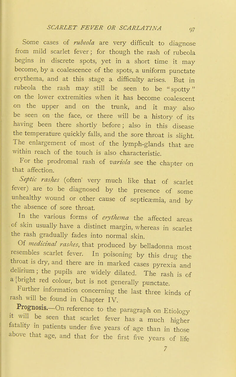 Some cases of rubeola are very difficult to diagnose from mild scarlet fever; for though the rash of rubeola begins in discrete spots, yet in a short time it may become, by a coalescence of the spots, a uniform punctate erythema, and at this stage a difficulty arises. But in rubeola the rash may still be seen to be  spotty on the lower extremities when it has become coalescent on the upper and on the trunk, and it may also be seen on the face, or there will be a history of its having been there shortly before; also in this disease the temperature quickly falls, and the sore throat is slight. The enlargement of most of the lymph-glands that are within reach of the touch is also characteristic. For the prodromal rash of variola see the chapter on that affection. Septic rashes (often very much like that of scarlet fever) are to be diagnosed by the presence of some unhealthy wound or other cause of septicemia, and by the absence of sore throat. In the various forms of erythema the affected areas of skin usually have a distinct margin, whereas in scarlet the rash gradually fades into normal skin. Of medicinal rashes, that produced by belladonna most resembles scarlet fever. In poisoning by this drug the throat is dry, and there are in marked cases pyrexia and delirium ; the pupils are widely dilated. The rash is of a [bright red colour, but is not generally punctate. Further information concerning the last three kinds of rash will be found in Chapter IV. Prognosis.—On reference to the paragraph on Etiology it will be seen that scarlet fever has a much higher fatality in patients under five years of age than in those above that age, and that for the first five years of life 7