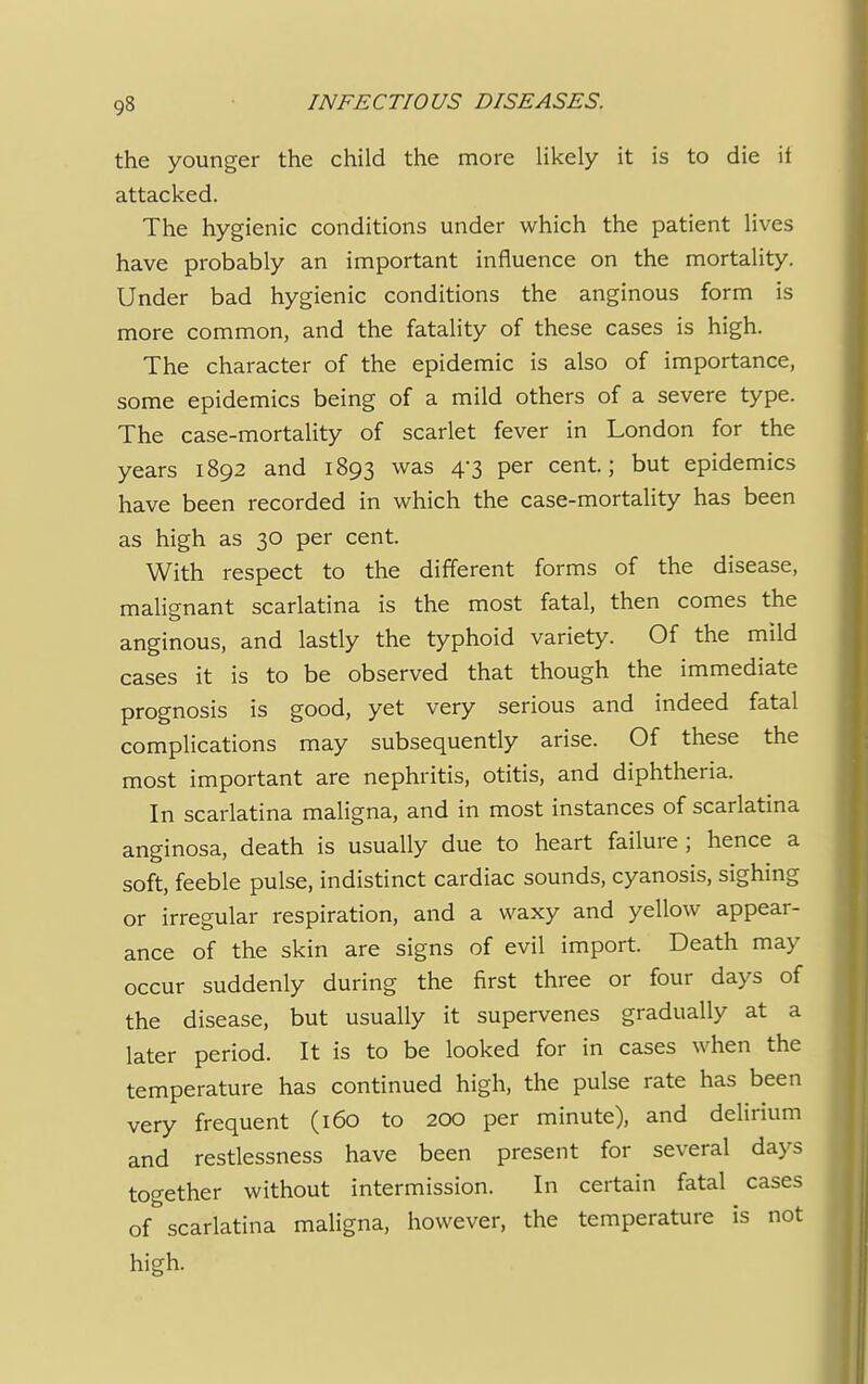 the younger the child the more likely it is to die it attacked. The hygienic conditions under which the patient lives have probably an important influence on the mortality. Under bad hygienic conditions the anginous form is more common, and the fatality of these cases is high. The character of the epidemic is also of importance, some epidemics being of a mild others of a severe type. The case-mortality of scarlet fever in London for the years 1892 and 1893 was 4-3 per cent; but epidemics have been recorded in which the case-mortality has been as high as 30 per cent. With respect to the different forms of the disease, malienant scarlatina is the most fatal, then comes the anginous, and lastly the typhoid variety. Of the mild cases it is to be observed that though the immediate prognosis is good, yet very serious and indeed fatal complications may subsequently arise. Of these the most important are nephritis, otitis, and diphtheria. In scarlatina maligna, and in most instances of scarlatina anginosa, death is usually due to heart failure; hence a soft, feeble pulse, indistinct cardiac sounds, cyanosis, sighing or irregular respiration, and a waxy and yellow appear- ance of the skin are signs of evil import. Death may occur suddenly during the first three or four days of the disease, but usually it supervenes gradually at a later period. It is to be looked for in cases when the temperature has continued high, the pulse rate has been very frequent (160 to 200 per minute), and delirium and restlessness have been present for several days together without intermission. In certain fatal cases of scarlatina maligna, however, the temperature is not high.