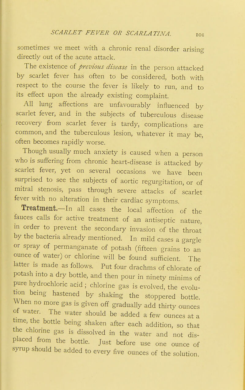 sometimes we meet with a chronic renal disorder arising directly out of the acute attack. The existence of previous disease in the person attacked by scarlet fever has often to be considered, both with respect to the course the fever is likely to run, and to its effect upon the already existing complaint. All lung affections are unfavourably influenced by scarlet fever, and in the subjects of tuberculous disease recovery from scarlet fever is tardy, complications are common, and the tuberculous lesion, whatever it may be, often becomes rapidly worse. Though usually much anxiety is caused when a person who is suffering from chronic heart-disease is attacked by scarlet fever, yet on several occasions we have been surprised to see the subjects of aortic regurgitation, or of mitral stenosis, pass through severe attacks of scarlet fever with no alteration in their cardiac symptoms. Treatment.—In all cases the local affection of the fauces calls for active treatment of an antiseptic nature, in order to prevent the secondary invasion of the throat by the bacteria already mentioned. In mild cases a gargle or spray of permanganate of potash (fifteen grains to an ounce of water) or chlorine will be found sufficient. The latter is made as follows. Put four drachms of chlorate of potash into a dry bottle, and then pour in ninety minims of pure hydrochloric acid ; chlorine gas is evolved, the evolu- tion being hastened by shaking the stoppered bottle When no more gas is given off gradually add thirty ounces of water. The water should be added a few ounces at a time, the bottle being shaken after each addition, so that the chlorine gas is dissolved in the water and not dis- placed from the bottle. Just before use one ounce of syrup should be added to every five ounces of the solution