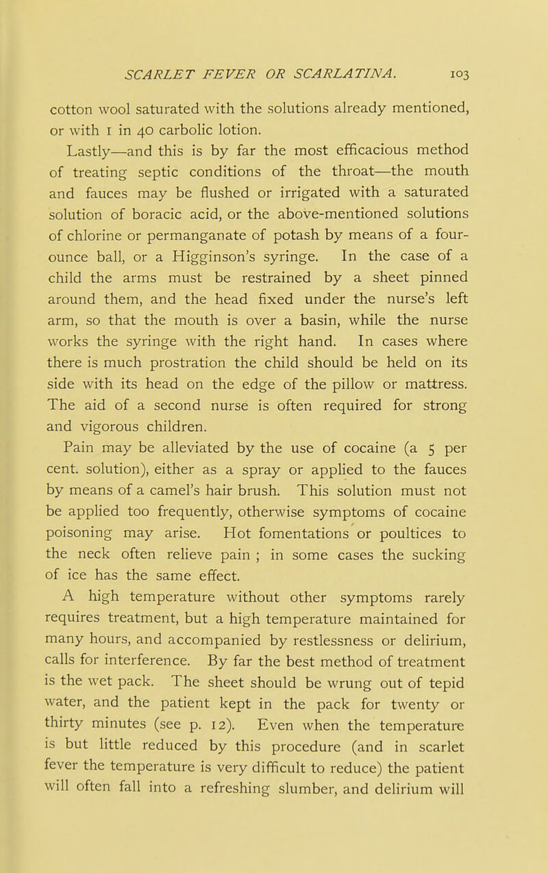 cotton wool saturated with the solutions already mentioned, or with 1 in 40 carbolic lotion. Lastly—and this is by far the most efficacious method of treating septic conditions of the throat—the mouth and fauces may be flushed or irrigated with a saturated solution of boracic acid, or the above-mentioned solutions of chlorine or permanganate of potash by means of a four- ounce ball, or a Higginson's syringe. In the case of a child the arms must be restrained by a sheet pinned around them, and the head fixed under the nurse's left arm, so that the mouth is over a basin, while the nurse works the syringe with the right hand. In cases where there is much prostration the child should be held on its side with its head on the edge of the pillow or mattress. The aid of a second nurse is often required for strong and vigorous children. Pain may be alleviated by the use of cocaine (a 5 per cent, solution), either as a spray or applied to the fauces by means of a camel's hair brush. This solution must not be applied too frequently, otherwise symptoms of cocaine poisoning may arise. Hot fomentations or poultices to the neck often relieve pain ; in some cases the sucking of ice has the same effect. A high temperature without other symptoms rarely requires treatment, but a high temperature maintained for many hours, and accompanied by restlessness or delirium, calls for interference. By far the best method of treatment is the wet pack. The sheet should be wrung out of tepid water, and the patient kept in the pack for twenty or thirty minutes (see p. 12). Even when the temperature is but little reduced by this procedure (and in scarlet fever the temperature is very difficult to reduce) the patient will often fall into a refreshing slumber, and delirium will