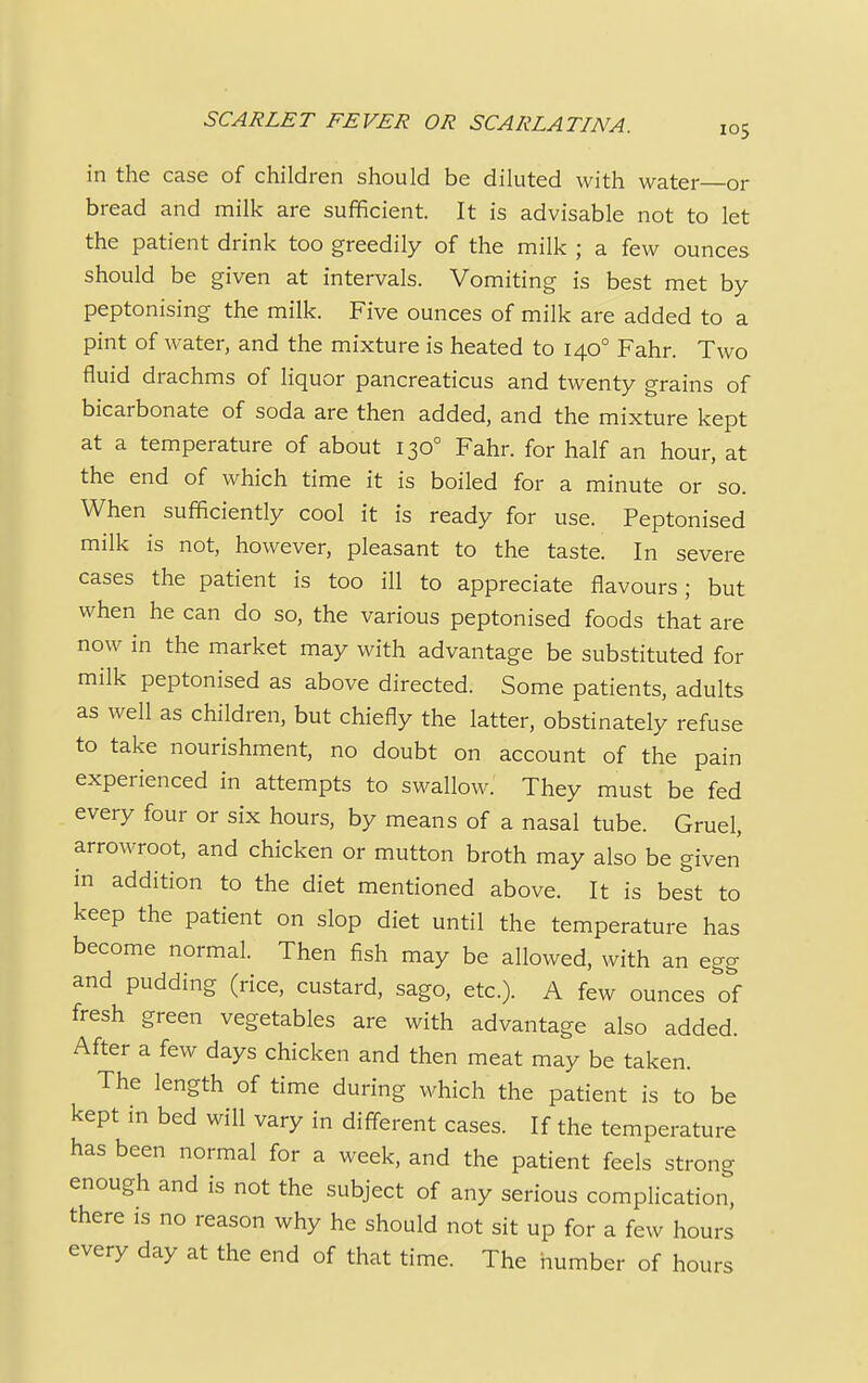 in the case of children should be diluted with water or bread and milk are sufficient. It is advisable not to let the patient drink too greedily of the milk ; a few ounces should be given at intervals. Vomiting is best met by peptonising the milk. Five ounces of milk are added to a pint of water, and the mixture is heated to 1400 Fahr. Two fluid drachms of liquor pancreaticus and twenty grains of bicarbonate of soda are then added, and the mixture kept at a temperature of about 1300 Fahr. for half an hour, at the end of which time it is boiled for a minute or so. When sufficiently cool it is ready for use. Peptonised milk is not, however, pleasant to the taste. In severe cases the patient is too ill to appreciate flavours; but when he can do so, the various peptonised foods that are now in the market may with advantage be substituted for milk peptonised as above directed. Some patients, adults as well as children, but chiefly the latter, obstinately refuse to take nourishment, no doubt on account of the pain experienced in attempts to swallow. They must be fed every four or six hours, by means of a nasal tube. Gruel, arrowroot, and chicken or mutton broth may also be given in addition to the diet mentioned above. It is best to keep the patient on slop diet until the temperature has become normal. Then fish may be allowed, with an egg and pudding (rice, custard, sago, etc.). A few ounces of fresh green vegetables are with advantage also added. After a few days chicken and then meat may be taken. The length of time during which the patient is to be kept in bed will vary in different cases. If the temperature has been normal for a week, and the patient feels strong enough and is not the subject of any serious complication, there is no reason why he should not sit up for a few hours every day at the end of that time. The number of hours