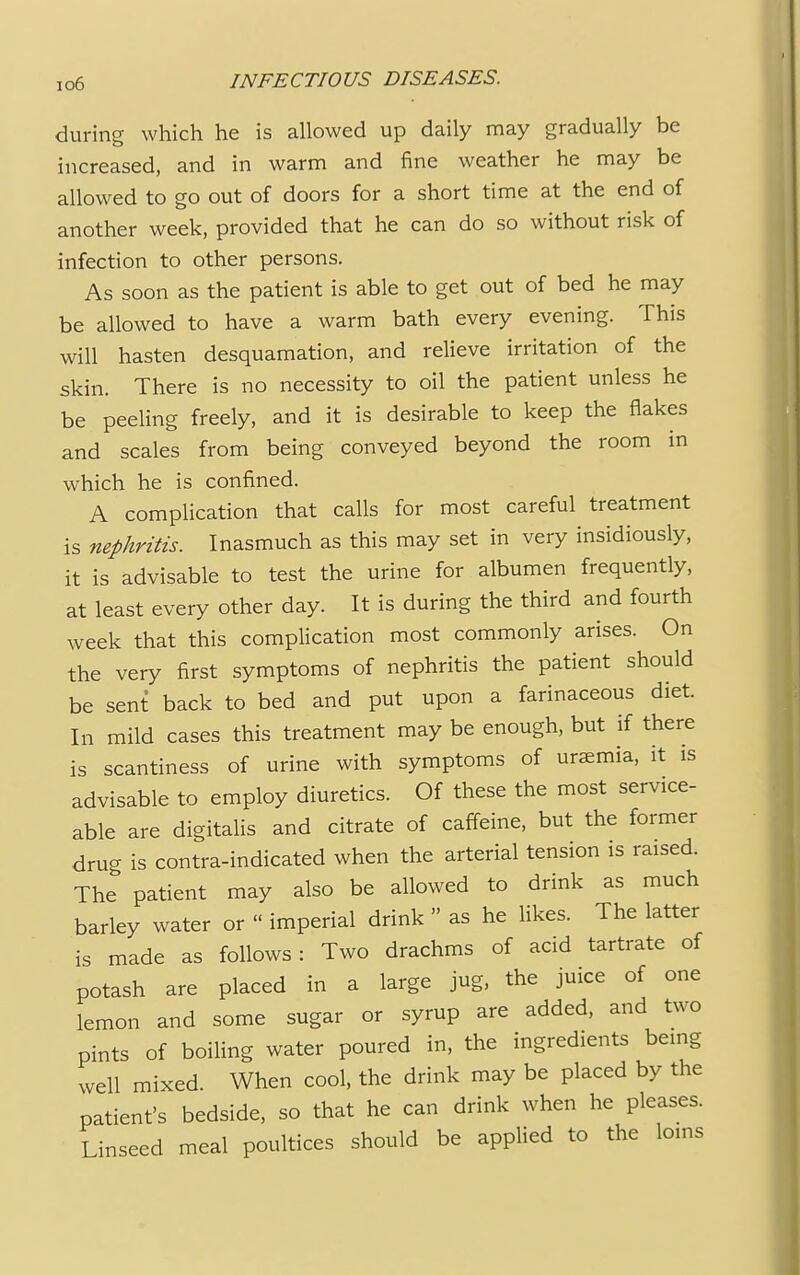 during which he is allowed up daily may gradually be increased, and in warm and fine weather he may be allowed to go out of doors for a short time at the end of another week, provided that he can do so without risk of infection to other persons. As soon as the patient is able to get out of bed he may be allowed to have a warm bath every evening. This will hasten desquamation, and relieve irritation of the skin. There is no necessity to oil the patient unless he be peeling freely, and it is desirable to keep the flakes and scales from being conveyed beyond the room in which he is confined. A complication that calls for most careful treatment is nephritis. Inasmuch as this may set in very insidiously, it is advisable to test the urine for albumen frequently, at least every other day. It is during the third and fourth week that this complication most commonly arises. On the very first symptoms of nephritis the patient should be sent back to bed and put upon a farinaceous diet. In mild cases this treatment may be enough, but if there is scantiness of urine with symptoms of uraemia, it is advisable to employ diuretics. Of these the most service- able are digitalis and citrate of caffeine, but the former dru- is contra-indicated when the arterial tension is raised. The patient may also be allowed to drink as much barley water or » imperial drink  as he likes. The latter is made as follows: Two drachms of acid tartrate of potash are placed in a large jug, the juice of one lemon and some sugar or syrup are added, and two pints of boiling water poured in, the ingredients being well mixed. When cool, the drink may be placed by the patient's bedside, so that he can drink when he pleases. Linseed meal poultices should be applied to the loins