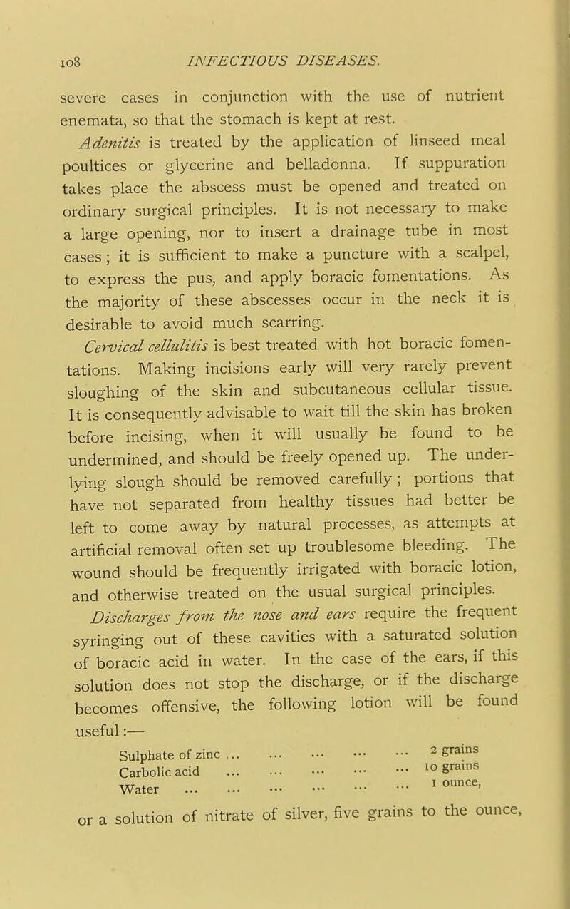 severe cases in conjunction with the use of nutrient enemata, so that the stomach is kept at rest. Adenitis is treated by the application of linseed meal poultices or glycerine and belladonna. If suppuration takes place the abscess must be opened and treated on ordinary surgical principles. It is not necessary to make a large opening, nor to insert a drainage tube in most cases; it is sufficient to make a puncture with a scalpel, to express the pus, and apply boracic fomentations. As the majority of these abscesses occur in the neck it is desirable to avoid much scarring. Cervical cellulitis is best treated with hot boracic fomen- tations. Making incisions early will very rarely prevent sloughing of the skin and subcutaneous cellular tissue. It is consequently advisable to wait till the skin has broken before incising, when it will usually be found to be undermined, and should be freely opened up. The under- lying slough should be removed carefully; portions that have not separated from healthy tissues had better be left to come away by natural processes, as attempts at artificial removal often set up troublesome bleeding. The wound should be frequently irrigated with boracic lotion, and otherwise treated on the usual surgical principles. Discharges from the nose and ears require the frequent syringing out of these cavities with a saturated solution of boracic acid in water. In the case of the ears, if this solution does not stop the discharge, or if the discharge becomes offensive, the following lotion will be found useful:— Sulphate of zinc 2 STzins Carbolic acid 10 grains Water 1 ounce' or a solution of nitrate of silver, five grains to the ounce,