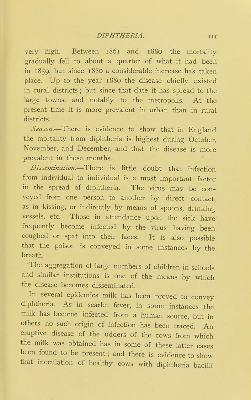 very high. Between 1861 and 1880 the mortality gradually fell to about a quarter of what it had been in 1859, hut since 1880 a considerable increase has taken place. Up to the year 1880 the disease chiefly existed in rural districts ; but since that date it has spread to the large towns, and notably to the metropolis. At the present time it is more prevalent in urban than in rural districts. Season.—There is evidence to show that in England the mortality from diphtheria is highest during October, November, and December, and that the disease is more prevalent in those months. Dissemination.—There is little doubt that infection from individual to individual is a most important factor in the spread of diphtheria. The virus may be con- veyed from one person to another by direct contact, as in kissing, or indirectly by means of spoons, drinking vessels, etc. Those in attendance upon the sick have frequently become infected by the virus having been coughed or spat into their faces. It is also possible that the poison is conveyed in some instances by the breath. The aggregation of large numbers of children in schools and similar institutions is one of the means by which the disease becomes disseminated. In several epidemics milk has been proved to convey diphtheria. As in scarlet fever, in some instances the milk has become infected from a human source, but in others no such origin of infection has been traced. An eruptive disease of the udders of the cows from which the milk was obtained has in some of these latter cases been found to be present; and there is evidence to show that inoculation of healthy cows with diphtheria bacilli