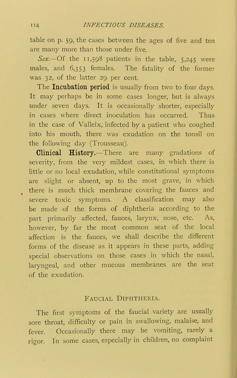 table on p. 59, the cases between the ages of five and ten are many more than those under five. Sex.—Of the 11,598 patients in the table, 5,245 were males, and 6,353 females. The fatality of the former was 32, of the latter 29 per cent. The Incubation period is usually from two to four days. It may perhaps be in some cases longer, but is always under seven days. It is occasionally shorter, especially in cases where direct inoculation has occurred. Thus in the case of Valleix, infected by a patient who coughed into his mouth, there was exudation on the tonsil on the following day (Trousseau). Clinical History.—There are many gradations of severity, from the very mildest cases, in which there is little or no local exudation, while constitutional symptoms are slight or absent, up to the most grave, in which there is much thick membrane covering the fauces and severe toxic symptoms. A classification may also be made of the forms of diphtheria according to the part primarily affected, fauces, larynx, nose, etc. As, however, by far the most common seat of the local affection is the fauces, we shall describe the different forms of the disease as it appears in these parts, adding special observations on those cases in which the nasal, laryngeal, and other mucous membranes are the seat of the exudation. Faucial Diphtheria. The first symptoms of the faucial variety are usually sore throat, difficulty or pain in swallowing, malaise, and fever. Occasionally there may be vomiting, rarely a rigor. In some cases, especially in children, no complaint