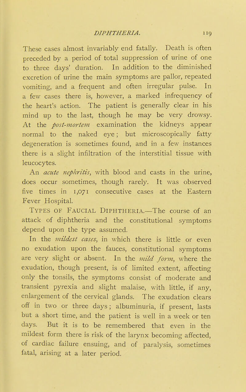 These cases almost invariably end fatally. Death is often preceded by a period of total suppression of urine of one to three days' duration. In addition to the diminished excretion of urine the main symptoms are pallor, repeated vomiting, and a frequent and often irregular pulse. In a few cases there is, however, a marked infrequency of the heart's action. The patient is generally clear in his mind up to the last, though he may be very drowsy. At the post-mortem examination the kidneys appear normal to the naked eye; but microscopically fatty degeneration is sometimes found, and in a few instances there is a slight infiltration of the interstitial tissue with leucocytes. An acute nephritis, with blood and casts in the urine, does occur sometimes, though rarely. It was observed five times in 1,071 consecutive cases at the Eastern Fever Hospital. Types of Faucial Diphtheria.—The course of an attack of diphtheria and the constitutional symptoms depend upon the type assumed. In the mildest cases, in which there is little or even no exudation upon the fauces, constitutional symptoms are very slight or absent. In the mild form, where the exudation, though present, is of limited extent, affecting only the tonsils, the symptoms consist of moderate and transient pyrexia and slight malaise, with little, if any, enlargement of the cervical glands. The exudation clears off in two or three days; albuminuria, if present, lasts but a short time, and the patient is well in a week or ten days. But it is to be remembered that even in the mildest form there is risk of the larynx becoming affected, of cardiac failure ensuing, and of paralysis, sometimes fatal, arising at a later period.