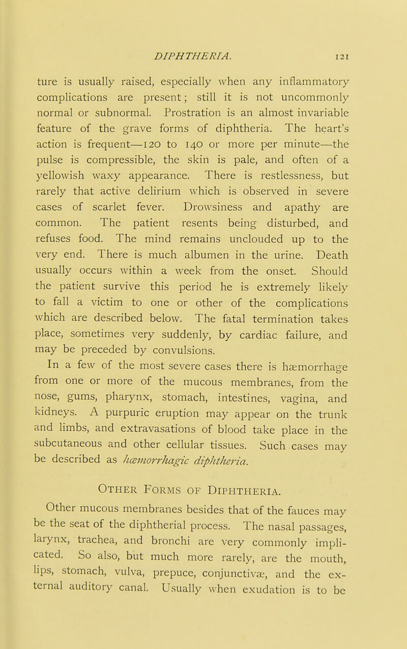 ture is usually raised, especially when any inflammatory complications are present; still it is not uncommonly normal or subnormal. Prostration is an almost invariable feature of the grave forms of diphtheria. The heart's action is frequent—120 to 140 or more per minute—the pulse is compressible, the skin is pale, and often of a yellowish waxy appearance. There is restlessness, but rarely that active delirium which is observed in severe cases of scarlet fever. Drowsiness and apathy are common. The patient resents being disturbed, and refuses food. The mind remains unclouded up to the very end. There is much albumen in the urine. Death usually occurs within a week from the onset. Should the patient survive this period he is extremely likely to fall a victim to one or other of the complications which are described below. The fatal termination takes place, sometimes very suddenly, by cardiac failure, and may be preceded by convulsions. In a few of the most severe cases there is haemorrhage from one or more of the mucous membranes, from the nose, gums, pharynx, stomach, intestines, vagina, and kidneys. A purpuric eruption may appear on the trunk and limbs, and extravasations of blood take place in the subcutaneous and other cellular tissues. Such cases may be described as hemorrhagic diphtheria. Other Forms of Diphtheria. Other mucous membranes besides that of the fauces may be the seat of the diphtherial process. The nasal passages, larynx, trachea, and bronchi are very commonly impli- cated. So also, but much more rarely, are the mouth, lips, stomach, vulva, prepuce, conjunctivae, and the ex- ternal auditory canal. Usually when exudation is to be