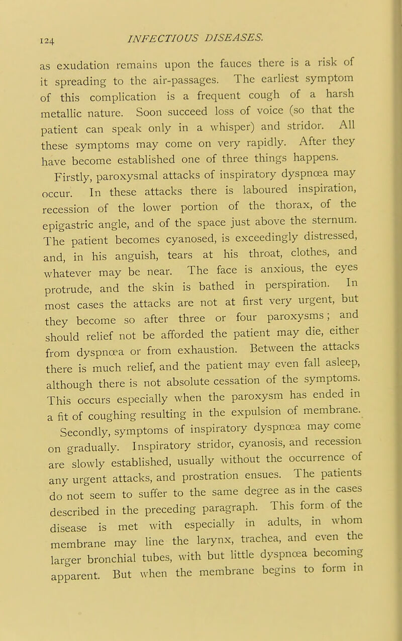 as exudation remains upon the fauces there is a risk of it spreading to the air-passages. The earliest symptom of this complication is a frequent cough of a harsh metallic nature. Soon succeed loss of voice (so that the patient can speak only in a whisper) and stridor. All these symptoms may come on very rapidly. After they have become established one of three things happens. Firstly, paroxysmal attacks of inspiratory dyspnoea may occur. In these attacks there is laboured inspiration, recession of the lower portion of the thorax, of the epigastric angle, and of the space just above the sternum. The patient becomes cyanosed, is exceedingly distressed, and, in his anguish, tears at his throat, clothes, and whatever may be near. The face is anxious, the eyes protrude, and the skin is bathed in perspiration. In most cases the attacks are not at first very urgent, but they become so after three or four paroxysms; and should relief not be afforded the patient may die, either from dyspnoea or from exhaustion. Between the attacks there is much relief, and the patient may even fall asleep, although there is not absolute cessation of the symptoms. This occurs especially when the paroxysm has ended in a fit of coughing resulting in the expulsion of membrane. Secondly, symptoms of inspiratory dyspnoea may come on gradually. Inspiratory stridor, cyanosis, and recession are slowly established, usually without the occurrence of any urgent attacks, and prostration ensues. The patients do not seem to suffer to the same degree as in the cases described in the preceding paragraph. This form of the disease is met with especially in adults, in whom membrane may line the larynx, trachea, and even the larger bronchial tubes, with but little dyspnoea becoming apparent. But when the membrane begins to form in