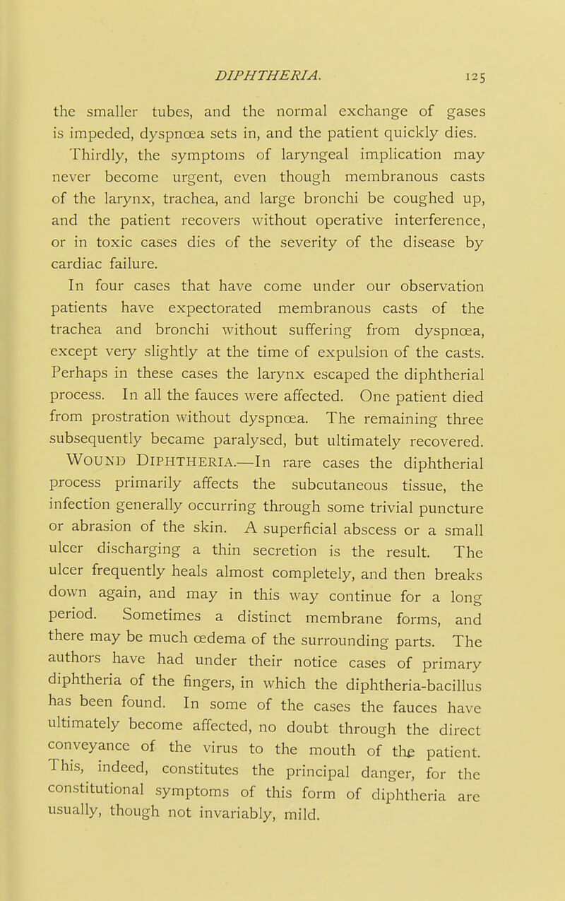 the smaller tubes, and the normal exchange of gases is impeded, dyspnoea sets in, and the patient quickly dies. Thirdly, the symptoms of laryngeal implication may never become urgent, even though membranous casts of the larynx, trachea, and large bronchi be coughed up, and the patient recovers without operative interference, or in toxic cases dies of the severity of the disease by cardiac failure. In four cases that have come under our observation patients have expectorated membranous casts of the trachea and bronchi without suffering from dyspnoea, except very slightly at the time of expulsion of the casts. Perhaps in these cases the larynx escaped the diphtherial process. In all the fauces were affected. One patient died from prostration without dyspnoea. The remaining three subsequently became paralysed, but ultimately recovered. Wound Diphtheria.—In rare cases the diphtherial process primarily affects the subcutaneous tissue, the infection generally occurring through some trivial puncture or abrasion of the skin. A superficial abscess or a small ulcer discharging a thin secretion is the result. The ulcer frequently heals almost completely, and then breaks down again, and may in this way continue for a long period. Sometimes a distinct membrane forms, and there may be much oedema of the surrounding parts. The authors have had under their notice cases of primary diphtheria of the fingers, in which the diphtheria-bacillus has been found. In some of the cases the fauces have ultimately become affected, no doubt through the direct conveyance of the virus to the mouth of the patient. This, indeed, constitutes the principal danger, for the constitutional symptoms of this form of diphtheria arc usually, though not invariably, mild.