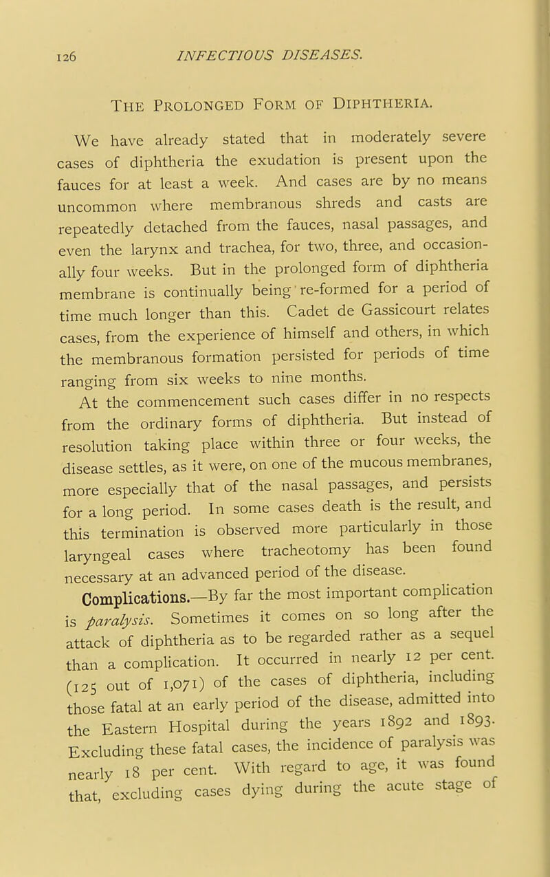 The Prolonged Form of Diphtheria. We have already stated that in moderately severe cases of diphtheria the exudation is present upon the fauces for at least a week. And cases are by no means uncommon where membranous shreds and casts are repeatedly detached from the fauces, nasal passages, and even the larynx and trachea, for two, three, and occasion- ally four weeks. But in the prolonged form of diphtheria membrane is continually being' re-formed for a period of time much longer than this. Cadet de Gassicourt relates cases, from the experience of himself and others, in which the membranous formation persisted for periods of time ranging from six weeks to nine months. At the commencement such cases differ in no respects from the ordinary forms of diphtheria. But instead of resolution taking place within three or four weeks, the disease settles, as it were, on one of the mucous membranes, more especially that of the nasal passages, and persists for a long period. In some cases death is the result, and this termination is observed more particularly in those laryngeal cases where tracheotomy has been found necessary at an advanced period of the disease. Complications.—By far the most important complication is paralysis. Sometimes it comes on so long after the attack of diphtheria as to be regarded rather as a sequel than a complication. It occurred in nearly 12 per cent. (125 out of 1,071) of the cases of diphtheria, including those fatal at an early period of the disease, admitted into the Eastern Hospital during the years 1892 and 1893. Excluding these fatal cases, the incidence of paralysis was nearly 18 per cent. With regard to age, it was found that excluding cases dying during the acute stage of