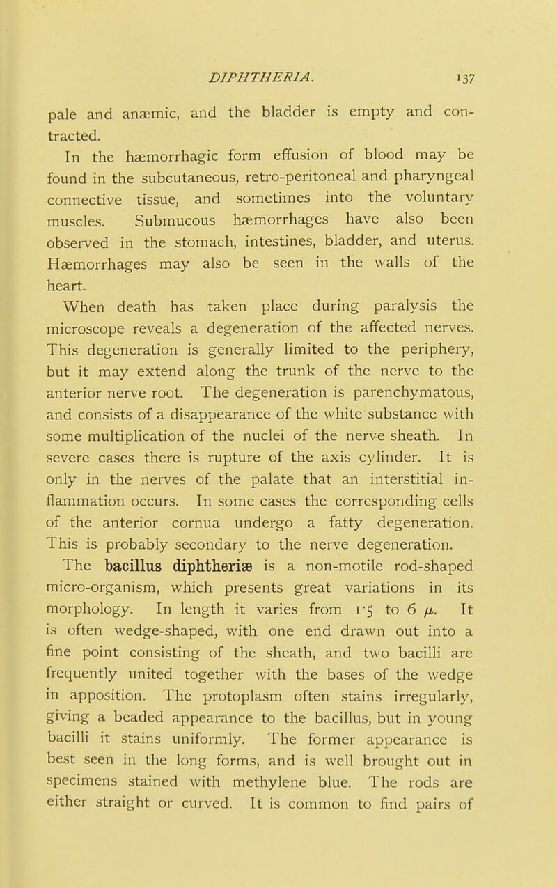 pale and anaemic, and the bladder is empty and con- tracted. In the hemorrhagic form effusion of blood may be found in the subcutaneous, retro-peritoneal and pharyngeal connective tissue, and sometimes into the voluntary muscles. Submucous haemorrhages have also been observed in the stomach, intestines, bladder, and uterus. Haemorrhages may also be seen in the walls of the heart. When death has taken place during paralysis the microscope reveals a degeneration of the affected nerves. This degeneration is generally limited to the periphery, but it may extend along the trunk of the nerve to the anterior nerve root. The degeneration is parenchymatous, and consists of a disappearance of the white substance with some multiplication of the nuclei of the nerve sheath. In severe cases there is rupture of the axis cylinder. It is only in the nerves of the palate that an interstitial in- flammation occurs. In some cases the corresponding cells of the anterior cornua undergo a fatty degeneration. This is probably secondary to the nerve degeneration. The bacillus diphtherise is a non-motile rod-shaped micro-organism, which presents great variations in its morphology. In length it varies from 1-5 to 6 fx. It is often wedge-shaped, with one end drawn out into a fine point consisting of the sheath, and two bacilli are frequently united together with the bases of the wedge in apposition. The protoplasm often stains irregularly, giving a beaded appearance to the bacillus, but in young bacilli it stains uniformly. The former appearance is best seen in the long forms, and is well brought out in specimens stained with methylene blue. The rods are either straight or curved. It is common to find pairs of