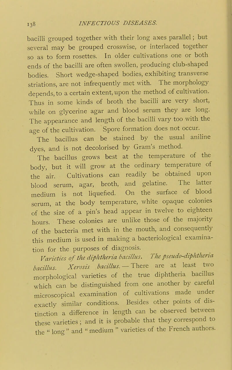 bacilli grouped together with their long axes parallel; but several may be grouped crosswise, or interlaced together so as to form rosettes. In older cultivations one or both ends of the bacilli are often swollen, producing club-shaped bodies. Short wedge-shaped bodies, exhibiting transverse striations, are not infrequently met with. The morphology depends, to a certain extent, upon the method of cultivation. Thus in some kinds of broth the bacilli are very short, while on glycerine agar and blood serum they are long. The appearance and length of the bacilli vary too with the age of the cultivation. Spore formation does not occur. The bacillus can be stained by the usual aniline dyes, and is not decolorised by Gram's method. The bacillus grows best at the temperature of the body, but it will grow at the ordinary temperature of the air. Cultivations can readily be obtained upon blood serum, agar, broth, and gelatine. The latter medium is not liquefied. On the surface of blood serum, at the body temperature, white opaque colonies of the size of a pin's head appear in twelve to eighteen hours. These colonies are unlike those of the majority of the bacteria met with in the mouth, and consequently this medium is used in making a bacteriological examina- tion for the purposes of diagnosis. Varieties of the diphtheria bacillus. The pseudo-diphtheria bacillus. Xerosis bacillus. — There are at least two morphological varieties of the true diphtheria bacillus which can be distinguished from one another by careful microscopical examination of cultivations made under exactly similar conditions. Besides other points of dis- tinction a difference in length can be observed between these varieties ; and it is probable that they correspond to the  lon^  and  medium  varieties of the French authors.