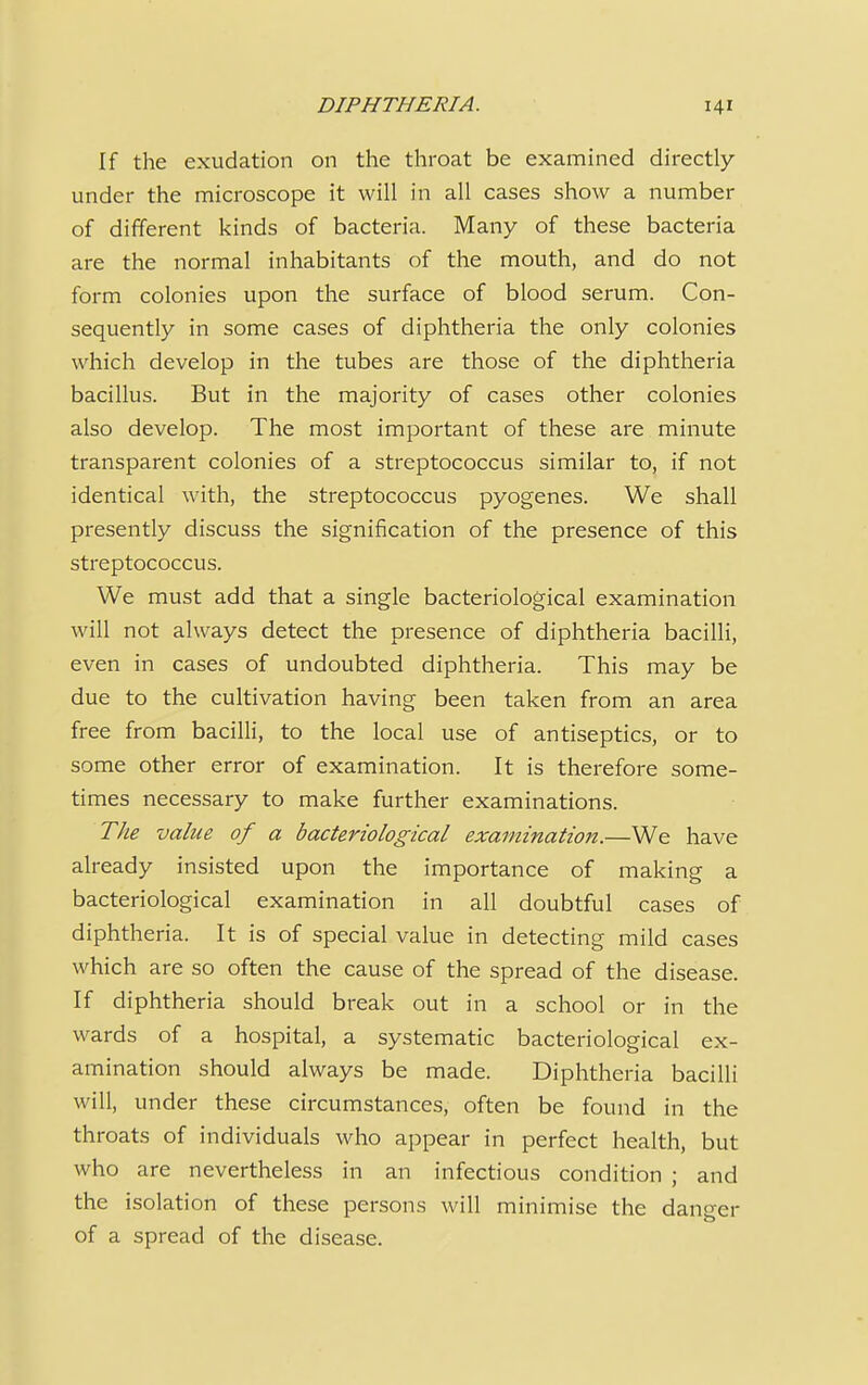 If the exudation on the throat be examined directly under the microscope it will in all cases show a number of different kinds of bacteria. Many of these bacteria are the normal inhabitants of the mouth, and do not form colonies upon the surface of blood serum. Con- sequently in some cases of diphtheria the only colonies which develop in the tubes are those of the diphtheria bacillus. But in the majority of cases other colonies also develop. The most important of these are minute transparent colonies of a streptococcus similar to, if not identical with, the streptococcus pyogenes. We shall presently discuss the signification of the presence of this streptococcus. We must add that a single bacteriological examination will not always detect the presence of diphtheria bacilli, even in cases of undoubted diphtheria. This may be due to the cultivation having been taken from an area free from bacilli, to the local use of antiseptics, or to some other error of examination. It is therefore some- times necessary to make further examinations. The value of a bacteriological examination.—We have already insisted upon the importance of making a bacteriological examination in all doubtful cases of diphtheria. It is of special value in detecting mild cases which are so often the cause of the spread of the disease. If diphtheria should break out in a school or in the wards of a hospital, a systematic bacteriological ex- amination should always be made. Diphtheria bacilli will, under these circumstances, often be found in the throats of individuals who appear in perfect health, but who are nevertheless in an infectious condition ; and the isolation of these persons will minimise the dangcr of a spread of the disease.