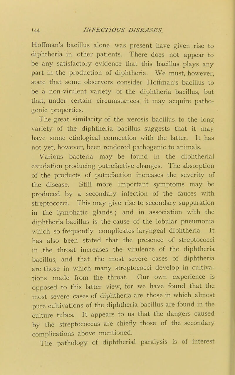 Hoffman's bacillus alone was present have given rise to diphtheria in other patients. There does not appear to be any satisfactory evidence that this bacillus plays any part in the production of diphtheria. We must, however, state that some observers consider Hoffman's bacillus to be a non-virulent variety of the diphtheria bacillus, but that, under certain circumstances, it may acquire patho- genic properties. The great similarity of the xerosis bacillus to the long variety of the diphtheria bacillus suggests that it may have some etiological connection with the latter. It has not yet, however, been rendered pathogenic to animals. Various bacteria may be found in the diphtherial exudation producing putrefactive changes. The absorption of the products of putrefaction increases the severity of the disease. Still more important symptoms may be produced by a secondary infection of the fauces with streptococci. This may give rise to secondary suppuration in the lymphatic glands ; and in association with the diphtheria bacillus is the cause of the lobular pneumonia which so frequently complicates laryngeal diphtheria. It has also been stated that the presence of streptococci in the throat increases the virulence of the diphtheria bacillus, and that the most severe cases of diphtheria are those in which many streptococci develop in cultiva- tions made from the throat. Our own experience is opposed to this latter view, for we have found that the most severe cases of diphtheria are those in which almost pure cultivations of the diphtheria bacillus are found in the culture tubes. It appears to us that the dangers caused by the streptococcus are chiefly those of the secondary complications above mentioned. The pathology of diphtherial paralysis is of interest