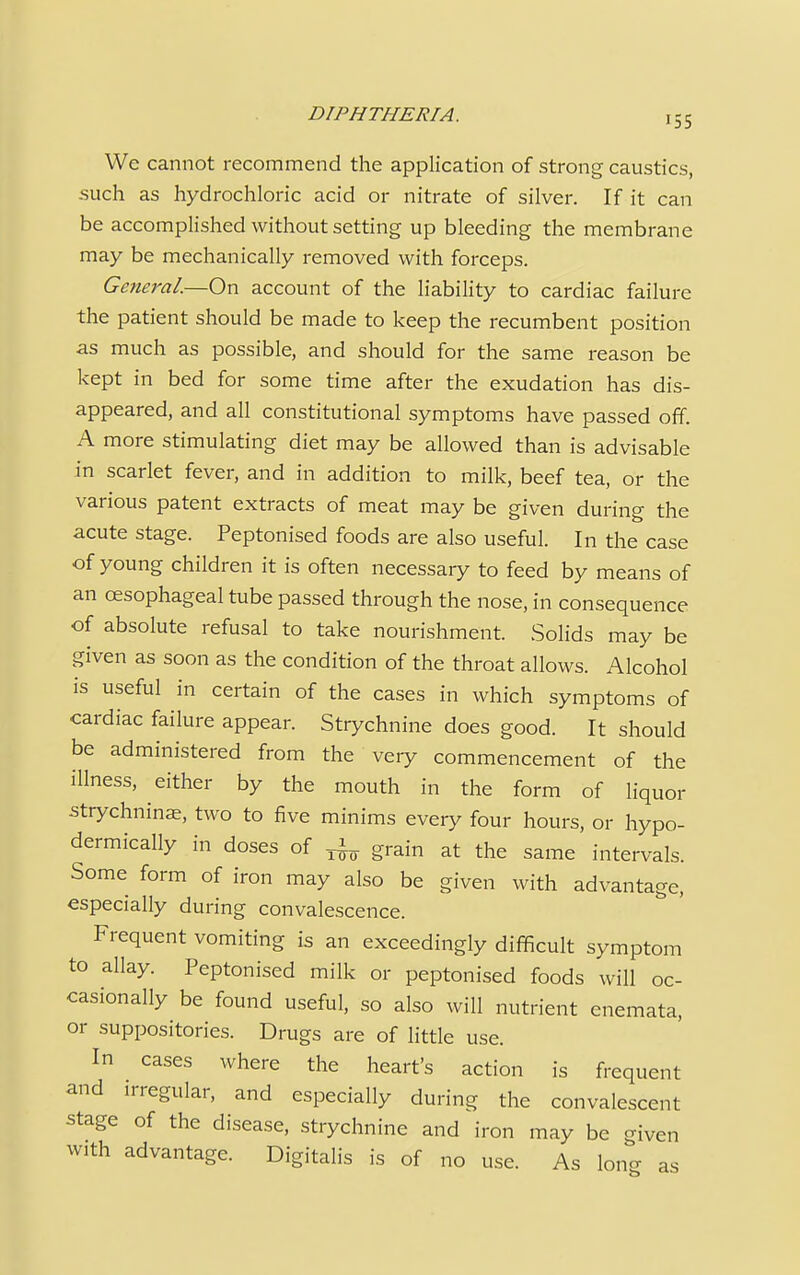 155 We cannot recommend the application of strong caustics, .such as hydrochloric acid or nitrate of silver. If it can be accomplished without setting up bleeding the membrane may be mechanically removed with forceps. General.—On account of the liability to cardiac failure the patient should be made to keep the recumbent position as much as possible, and should for the same reason be kept in bed for some time after the exudation has dis- appeared, and all constitutional symptoms have passed off. A more stimulating diet may be allowed than is advisable in scarlet fever, and in addition to milk, beef tea, or the various patent extracts of meat may be given during the acute stage. Peptonised foods are also useful. In the case of young children it is often necessary to feed by means of an oesophageal tube passed through the nose, in consequence of absolute refusal to take nourishment. Solids may be given as soon as the condition of the throat allows. Alcohol is useful in certain of the cases in which symptoms of cardiac failure appear. Strychnine does good. It should be administered from the very commencement of the illness, either by the mouth in the form of liquor strychninas, two to five minims every four hours, or hypo- dermically in doses of ^ grain at the same intervals. Some form of iron may also be given with advantage, especially during convalescence. Frequent vomiting is an exceedingly difficult symptom to allay. Peptonised milk or peptonised foods will oc- casionally be found useful, so also will nutrient cnemata, or suppositories. Drugs are of little use. In cases where the heart's action is frequent and irregular, and especially during the convalescent stage of the disease, strychnine and iron may be given with advantage. Digitalis is of no use. As long as