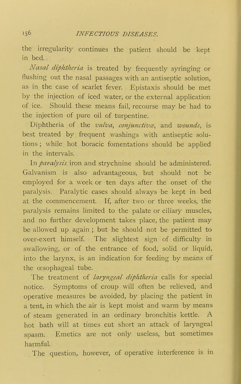 the irregularity continues the patient should be kept in bed.. Nasal diphtheria is treated by frequently syringing or flushing out the nasal passages with an antiseptic solution, as in the case of scarlet fever. Epistaxis should be met by the injection of iced water, or the external application of ice. Should these means fail, recourse may be had to the injection of pure oil of turpentine. Diphtheria of the vulva, conjunctiva, and wounds, is best treated by frequent washings with antiseptic solu- tions ; while hot boracic fomentations should be applied in the intervals. In paralysis iron and strychnine should be administered. Galvanism is also advantageous, but should not be employed for a week or ten days after the onset of the paralysis. Paralytic cases should always be kept in bed at the commencement. If, after two or three weeks, the paralysis remains limited to the palate or ciliary muscles, and no further development takes place, the patient may be allowed up again ; but he should not be permitted to over-exert himself. The slightest sign of difficulty in swallowing, or of the entrance of food, solid or liquid, into the larynx, is an indication for feeding by means of the oesophageal tube. The treatment of laryngeal diphtheria calls for special notice. Symptoms of croup will often be relieved, and operative measures be avoided, by placing the patient in a tent, in which the air is kept moist and warm by means of steam generated in an ordinary bronchitis kettle. A hot bath will at times cut short an attack of laryngeal spasm. Emetics are not only useless, but sometimes harmful. The question, however, of operative interference is in